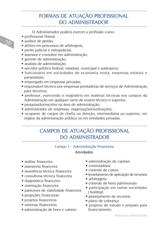 Manual do Administrador
26
O Administrador poderá exercer a profissão como:
• profissional liberal;
• auditor de gestão;
• árbitro em processos de arbitragem;
• perito judicial e extrajudicial;
• assessor e consultor em administração;
• gerente de administração;
• analista de administração;
• servidor público federal, estadual, municipal e autárquico;
• funcionário em sociedades de economia mista, empresas estatais e
paraestatais;
• empregado em empresas privadas;
• responsável técnico por empresas prestadoras de serviços de Administração
para terceiros;
• professor, exercendo o magistério em matérias técnicas nos campos da
Administração em qualquer ramo de ensino técnico e superior;
• pesquisador/escritor na área de administração;
• administrador de empresas, organizações/instituições;
• ocupante de cargos de chefia ou direção, intermediária ou superior, em
órgãos da administração pública ou em entidades privadas.
FORMAS DE ATUAÇÃO PROFISSIONAL
DO ADMINISTRADOR
• análise financeira
• assessoria financeira
• assistência técnica financeira
• consultoria técnica financeira
• diagnóstico financeiro
• orientação financeira
• pareceres de viabilidade financeira
• projeções financeiras
• projetos financeiros
• sistemas financeiros
• administração de bens e valores
CAMPOS DE ATUAÇÃO PROFISSIONAL
DO ADMINISTRADOR
• administração de capitais
• controladoria
• controle de custos
• levantamento de aplicação de recursos
• arbitragens
• controle de bens patrimoniais
• participação em outras sociedades
(holding)
• planejamento de recursos
• plano de cobrança
• projetos de estudo e preparo para
financiamento
Campo 1 - Administração Financeira
Atividades:
 