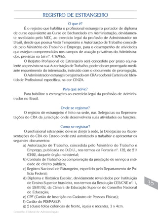 Conselho Federal de Administração
35
35
O que é?
É o registro que habilita o profissional estrangeiro portador de diploma
de curso equivalente ao Curso de Bacharelado em Administração, devidamen-
te revalidado pelo MEC, ao exercício legal da profissão de Administrador no
Brasil, desde que possua Visto Temporário e Autorização de Trabalho concedi-
da pelo Ministério do Trabalho e Emprego, para o desempenho de atividades
que estejam compreendidas nos campos de atuação privativos do Administra-
dor, previstas na Lei nº. 4.769/65.
O Registro Profissional de Estrangeiro será concedido por prazo equiva-
lente ao previsto na sua Autorização de Trabalho, podendo ser prorrogado medi-
ante requerimento do interessado, instruído com o documento de prorrogação.
O Administrador estrangeiro registrado em CRA receberá Carteira de Iden-
tidade Profissional específica, na cor CINZA.
Para que serve?
Para habilitar o estrangeiro ao exercício legal da profissão de Adminis-
trador no Brasil.
Onde se registrar?
O registro de estrangeiro é feito na sede, nas Delegacias ou Represen-
tações do CRA da jurisdição onde desenvolverá suas atividades ou funções.
Como se registrar?
O profissional estrangeiro deve se dirigir à sede, às Delegacias ou Repre-
sentações do CRA do Estado onde está autorizado a trabalhar e apresentar os
seguintes documentos:
a) Autorização de Trabalho, concedida pelo Ministério do Trabalho e
Emprego, publicada no D.O.U., nos termos da Portaria nº. 132, de 21/
03/02, daquele órgão ministerial;
b) Contrato de Trabalho ou comprovação da prestação de serviço a enti-
dade de direito público;
c) Registro Nacional de Estrangeiro, expedido pelo Departamento de Po-
lícia Federal;
d) Diploma e Histórico Escolar, devidamente revalidados por Instituição
de Ensino Superior brasileira, nos termos da Resolução CES/CNE nº. 1,
de 28/01/02, da Câmara de Educação Superior do Conselho Nacional
de Educação;
e) CPF (Cartão de Inscrição no Cadastro de Pessoas Físicas);
f) Cartão do PIS/PASEP;
g) 2 (duas) fotos coloridas de frente, iguais e recentes, 3 x 4cm.
REGISTRO DE ESTRANGEIRO
 