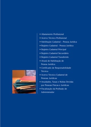 Conselho Federal de Administração
37
37
• Afastamento Profissional
• Acervo Técnico Profissional
• Habilitação Cadastral – Pessoa Jurídica
• Registro Cadastral - Pessoa Jurídica
• Registro Cadastral Principal
• Registro Cadastral Secundário
• Registro Cadastral Transferido
• Alvará de Habilitação de
Pessoa Jurídica
• Certificado de Responsabilidade
Técnica
• Acervo Técnico Cadastral de
Pessoas Jurídicas
• Anuidades, Taxas e Multas Devidas
por Pessoas Físicas e Jurídicas
• Fiscalização da Profissão de
Administrador
 
