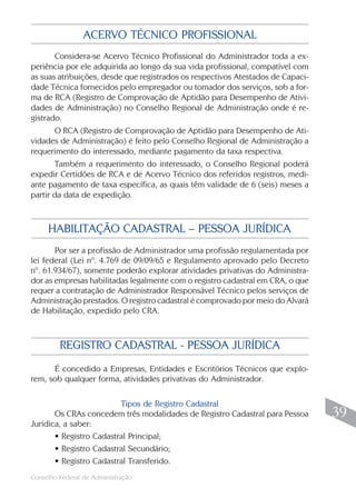 Conselho Federal de Administração
39
39
ACERVO TÉCNICO PROFISSIONAL
Considera-se Acervo Técnico Profissional do Administrador toda a ex-
periência por ele adquirida ao longo da sua vida profissional, compatível com
as suas atribuições, desde que registrados os respectivos Atestados de Capaci-
dade Técnica fornecidos pelo empregador ou tomador dos serviços, sob a for-
ma de RCA (Registro de Comprovação de Aptidão para Desempenho de Ativi-
dades de Administração) no Conselho Regional de Administração onde é re-
gistrado.
O RCA (Registro de Comprovação de Aptidão para Desempenho de Ati-
vidades de Administração) é feito pelo Conselho Regional de Administração a
requerimento do interessado, mediante pagamento da taxa respectiva.
Também a requerimento do interessado, o Conselho Regional poderá
expedir Certidões de RCA e de Acervo Técnico dos referidos registros, medi-
ante pagamento de taxa específica, as quais têm validade de 6 (seis) meses a
partir da data de expedição.
Por ser a profissão de Administrador uma profissão regulamentada por
lei federal (Lei nº. 4.769 de 09/09/65 e Regulamento aprovado pelo Decreto
nº. 61.934/67), somente poderão explorar atividades privativas do Administra-
dor as empresas habilitadas legalmente com o registro cadastral em CRA, o que
requer a contratação de Administrador Responsável Técnico pelos serviços de
Administração prestados. O registro cadastral é comprovado por meio do Alvará
de Habilitação, expedido pelo CRA.
HABILITAÇÃO CADASTRAL – PESSOA JURÍDICA
É concedido a Empresas, Entidades e Escritórios Técnicos que explo-
rem, sob qualquer forma, atividades privativas do Administrador.
Tipos de Registro Cadastral
Os CRAs concedem três modalidades de Registro Cadastral para Pessoa
Jurídica, a saber:
• Registro Cadastral Principal;
• Registro Cadastral Secundário;
• Registro Cadastral Transferido.
REGISTRO CADASTRAL - PESSOA JURÍDICA
 
