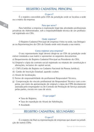 Manual do Administrador
40
REGISTRO CADASTRAL SECUNDÁRIO
O que é?
É o registro da filial ou representação de empresas que atuam na jurisdi-
ção de outros CRAs.
REGISTRO CADASTRAL PRINCIPAL
O que é?
É o registro concedido pelo CRA da jurisdição onde se localiza a sede
ou a matriz da empresa.
Para que serve?
Para habilitar a empresa à exploração legal das atividades profissionais
privativas do Administrador, sob a responsabilidade técnica de um profissio-
nal registrado em CRA.
Onde registrar?
O Registro Cadastral Principal de empresa é feito na sede, nas Delegaci-
as ou Representações do CRA do Estado onde está situada a sua matriz.
Como registrar uma empresa?
O seu representante legal deverá dirigir-se ao CRA da jurisdição onde
estiver instalada a sua matriz e apresentar os seguintes documentos:
a) Requerimento de Registro Cadastral Principal ao Presidente do CRA;
b) Original e cópia do contrato social registrado ou estatuto de constituição e
alterações, inclusive de capital social;
c) CNPJ (Cartão de Registro no Cadastro Nacional da Pessoa Jurídica);
d) Cartão de Inscrição Estadual, quando couber;
e) Alvará de localização;
f) Termo de responsabilidade do profissional Responsável Técnico;
g) Comprovação do vínculo profissional do Responsável Técnico com a em-
presa, por meio da apresentação de original e cópia da CTPS devidamente
assinada pelo empregador ou do Contrato de Prestação de Serviço assinado
pelas partes, exceto em caso de sócio.
O que pagar?
• Taxa de Registro;
• Taxa de expedição do Alvará de Habilitação;
• Anuidade.
 