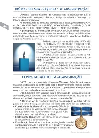 Manual do Administrador
46
PRÊMIO “BELMIRO SIQUEIRA” DE ADMINISTRAÇÃO
O Prêmio “Belmiro Siqueira” de Administração foi instituído em 1988 e
tem por finalidade precípua conhecer e divulgar os trabalhos no campo da
Ciência da Administração.
As modalidades do concurso previstas pela Resolução Normativa CFA
nº. 261, de 13/12/2001, são: ARTIGO, MONOGRAFIA, DISSERTAÇÃO DE
MESTRADO, TESE DE DOUTORADO, LIVRO e EMPRESA CIDADÃ.
A participação na modalidade EMPRESA CIDADÃ se dirige a organiza-
ções privadas, que desenvolvam ações empresariais de Responsabilidade So-
cial e Cidadania bem sucedidas e serão indicadas por Conselheiros Federais
ou pelos Plenários dos CRAs.
Poderão participar nas modalidades LIVRO, AR-
TIGO, DISSERTAÇÃO DE MESTRADO E TESE DE DOU-
TORADO, Administradores brasileiros, natos ou
naturalizados, em dia com suas obrigações para com o
CRA onde se encontram registrados.
Os estudantes dos cursos de Bacharelado em Ad-
ministração podem participar com a apresentação de
MONOGRAFIAS.
Os trabalhos poderão ser elaborados em autoria
individual ou coletiva. O Prêmio é anual e os interessa-
dos poderam obter informações no Regional de sua ju-
risdição ou no site do CFA.
HONRA AO MÉRITO EM ADMINISTRAÇÃO
O CFA concede anualmente a Honra ao Mérito em Administração a pes-
soas que se destacam ou contribuem para o desenvolvimento técnico-científi-
co da Ciência da Administração, para a defesa do profissional e da profissão
ou que tenham realizado relevantes serviços na área.
O Regulamento com as regras para a concessão da Honra ao Mérito em
Administração foi aprovado pela Resolução Normativa CFA nº. 323, de 22 de
dezembro de 2005, disponível para consulta no site do CFA.
A Honra ao Mérito em Administração é constituída de Medalha e de Di-
ploma e é concedida a pessoas físicas indicadas pelo CRAs, em três categorias:
• Contribuição Profissional - no campo da Ciência da
Administração e de valorização profissional, abrangen-
do duas categorias: o Administrador e o jovem Admi-
nistrador, este com até 35 anos de idade;
• Contribuição Honorífica - no plano do desempenho
social, político e administrativo;
• Contribuição Benemérita - na área de doação de material
que tenha propiciado o segmento ou o desenvolvimento de
entidades que prestam relevantes serviços à sociedade.
 