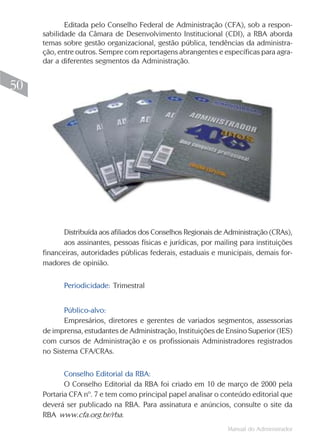 Manual do Administrador
50
Editada pelo Conselho Federal de Administração (CFA), sob a respon-
sabilidade da Câmara de Desenvolvimento Institucional (CDI), a RBA aborda
temas sobre gestão organizacional, gestão pública, tendências da administra-
ção, entre outros. Sempre com reportagens abrangentes e específicas para agra-
dar a diferentes segmentos da Administração.
Distribuída aos afiliados dos Conselhos Regionais de Administração (CRAs),
aos assinantes, pessoas físicas e jurídicas, por mailing para instituições
financeiras, autoridades públicas federais, estaduais e municipais, demais for-
madores de opinião.
Periodicidade: Trimestral
Público-alvo:
Empresários, diretores e gerentes de variados segmentos, assessorias
de imprensa, estudantes de Administração, Instituições de Ensino Superior (IES)
com cursos de Administração e os profissionais Administradores registrados
no Sistema CFA/CRAs.
Conselho Editorial da RBA:
O Conselho Editorial da RBA foi criado em 10 de março de 2000 pela
Portaria CFA nº. 7 e tem como principal papel analisar o conteúdo editorial que
deverá ser publicado na RBA. Para assinatura e anúncios, consulte o site da
RBA www.cfa.org.br/rba.
 