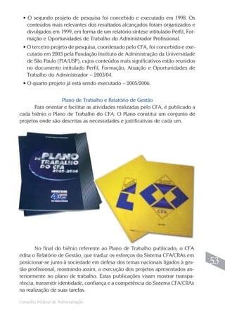 Conselho Federal de Administração
53
53
• O segundo projeto de pesquisa foi concebido e executado em 1998. Os
conteúdos mais relevantes dos resultados alcançados foram organizados e
divulgados em 1999, em forma de um relatório síntese intitulado Perfil, For-
mação e Oportunidades de Trabalho do Administrador Profissional.
• O terceiro projeto de pesquisa, coordenado pelo CFA, foi concebido e exe-
cutado em 2003 pela Fundação Instituto de Administração da Universidade
de São Paulo (FIA/USP), cujos conteúdos mais significativos estão reunidos
no documento intitulado Perfil, Formação, Atuação e Oportunidades de
Trabalho do Administrador – 2003/04.
• O quarto projeto já está sendo executado – 2005/2006.
Plano de Trabalho e Relatório de Gestão
Para orientar e facilitar as atividades realizadas pelo CFA, é publicado a
cada biênio o Plano de Trabalho do CFA. O Plano constitui um conjunto de
projetos onde são descritas as necessidades e justificativas de cada um.
No final do biênio referente ao Plano de Trabalho publicado, o CFA
edita o Relatório de Gestão, que traduz os esforços do Sistema CFA/CRAs em
posicionar-se junto à sociedade em defesa dos temas nacionais ligados à ges-
tão profissional, mostrando assim, a execução dos projetos apresentados an-
teriormente no plano de trabalho. Estas publicações visam mostrar transpa-
rência, transmitir identidade, confiança e a competência do Sistema CFA/CRAs
na realização de suas tarefas.
 