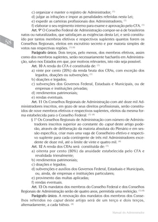 Manual do Administrador
58
c) organizar e manter o registro de Administrador; (1)
d) julgar as infrações e impor as penalidades referidas nesta Lei;
e) expedir as carteiras profissionais dos Administradores; (1)
f) elaborar o seu regimento interno para exame e aprovação pelo CFA. (1)
Art. 9º O Conselho Federal de Administração compor-se-á de brasileiros
natos ou naturalizados, que satisfaçam as exigências desta Lei, e será constitu-
ído por tantos membros efetivos e respectivos suplentes quantos forem os
Conselhos Regionais, eleitos em escrutínio secreto e por maioria simples de
votos nas respectivas regiões. (1) (4)
Parágrafo único. Dois terços, pelo menos, dos membros efetivos, assim
como dos membros suplentes, serão necessariamente bacharéis em Administra-
ção, salvo nos Estados em que, por motivos relevantes, isto não seja possível.
Art. 10 A renda do CFA é constituída de: (1)
a) vinte por cento (20%) da renda bruta dos CRAs, com exceção dos
legados, doações ou subvenções; (1)
b) doações e legados;
c) subvenções dos Governos Federal, Estaduais e Municipais, ou de
empresas e instituições privadas;
d) rendimentos patrimoniais;
e) rendas eventuais.
Art. 11 Os Conselhos Regionais de Administração com até doze mil Ad-
ministradores inscritos, em gozo de seus direitos profissionais, serão constitu-
ídos de nove membros efetivos e respectivos suplentes, eleitos da mesma for-
ma estabelecida para o Conselho Federal. (1) (4)
§ 1º Os Conselhos Regionais de Administração com número de Adminis-
tradores inscritos superior ao constante do caput deste artigo pode-
rão, através de deliberação da maioria absoluta do Plenário e em ses-
são específica, criar mais uma vaga de Conselheiro efetivo e respecti-
vo suplente para cada contingente de três mil Administradores exce-
dente de doze mil, até o limite de vinte e quatro mil. (4)
Art. 12 A renda dos CRAs será constituída de: (1)
a) oitenta por cento (80%) da anuidade estabelecida pelo CFA e
revalidada trienalmente;
b) rendimentos patrimoniais;
c) doações e legados;
d) subvenções e auxílios dos Governos Federal, Estaduais e Municipais,
ou, ainda, de empresas e instituições particulares;
e) provimento das multas aplicadas;
f) rendas eventuais.
Art. 13 Os mandatos dos membros do Conselho Federal e dos Conselhos
Regionais de Administração serão de quatro anos, permitida uma reeleição. (1) (4)
Parágrafo único. A renovação dos mandatos dos membros dos Conse-
lhos referidos no caput deste artigo será de um terço e dois terços,
alternadamente, a cada biênio. (4)
 