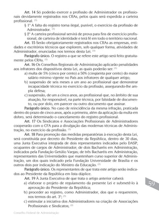 Conselho Federal de Administração
59
59
Art. 14 Só poderão exercer a profissão de Administrador os profissio-
nais devidamente registrados nos CRAs, pelos quais será expedida a carteira
profissional. (1)
§ 1º A falta do registro torna ilegal, punível, o exercício da profissão de
Administrador. (1)
§ 2º A carteira profissional servirá de prova para fins de exercício profis-
sional, de carteira de identidade e terá fé em todo o território nacional.
Art. 15 Serão obrigatoriamente registrados nos CRAs as empresas, enti-
dades e escritórios técnicos que explorem, sob qualquer forma, atividades de
Administrador, enunciadas nos termos desta Lei. (1)
Parágrafo único. O registro a que se refere este artigo será feito gratuita-
mente pelos CRAs. (1)
Art. 16 Os Conselhos Regionais de Administração aplicarão penalidades
aos infratores dos dispositivos desta Lei, as quais poderão ser: (1)
a) multa de 5% (cinco por cento) a 50% (cinqüenta por cento) do maior
salário mínimo vigente no País aos infratores de qualquer artigo;
b) suspensão de seis meses a um ano ao profissional que demonstrar
incapacidade técnica no exercício da profissão, assegurando-lhe am-
pla defesa;
c) suspensão, de um a cinco anos, ao profissional que, no âmbito de sua
atuação, for responsável, na parte técnica, por falsidade de documen-
to, ou por dolo, em parecer ou outro documento que assinar.
Parágrafo único. No caso de reincidência da mesma infração, praticada
dentro do prazo de cinco anos, após a primeira, além da aplicação da multa em
dobro, será determinado o cancelamento do registro profissional.
Art. 17 Os Sindicatos e Associações Profissionais de Administradores
cooperarão com o CFA para a divulgação das modernas técnicas de Adminis-
tração, no exercício da profissão. (1)
Art. 18 Para promoção das medidas preparatórias à execução desta Lei,
será constituída por decreto do Presidente da República, dentro de 30 dias,
uma Junta Executiva integrada de dois representantes indicados pelo DASP,
ocupantes de cargos de Administrador; de dois Bacharéis em Administração,
indicados pela Fundação Getúlio Vargas; de três Bacharéis em Administração,
representantes das Universidades que mantenham curso superior de Adminis-
tração, um dos quais indicado pela Fundação Universidade de Brasília e os
outros dois por indicação do Ministro da Educação. (1)
Parágrafo único. Os representantes de que trata este artigo serão indica-
dos ao Presidente da República em lista dúplice.
Art. 19 À Junta Executiva de que trata o artigo anterior caberá:
a) elaborar o projeto de regulamento da presente Lei e submetê-lo à
aprovação do Presidente da República;
b) proceder ao registro, como Administrador, dos que o requererem,
nos termos do art. 3º; (1)
c) estimular a iniciativa dos Administradores na criação de Associações
Profissionais e Sindicatos; (1)
 