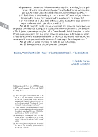 Manual do Administrador
60
d) promover, dentro de 180 (cento e oitenta) dias, a realização das pri-
meiras eleições para a formação do Conselho Federal de Administra-
ção (CFA) e dos Conselhos Regionais de Administração (CRAs). (1)
§ 1º Será direta a eleição de que trata a alínea “d” deste artigo, nela vo-
tando todos os que forem registrados, nos termos da alínea “b”.
§ 2º Ao formar-se o CFA, será extinta a Junta Executiva, cujo acervo e
cujos cadastros serão por ele absorvidos. (1)
Art. 20 O disposto nesta Lei só se aplicará aos serviços municipais, às
empresas privadas e às autarquias e sociedades de economia mista dos Estados
e Municípios, após comprovação, pelos Conselhos de Administração, da exis-
tência, nos Municípios em que esses serviços, empresas, autarquias ou socie-
dades de economia mista tenham sede, de técnicos legalmente habilitados, em
número suficiente para o atendimento nas funções que lhes são próprias. (1)
Art. 21 Esta Lei entra em vigor na data de sua publicação.
Art. 22 Revogam-se as disposições em contrário.
Brasília, 9 de setembro de 1965; 144º da Independência e 77º da República.
H.Castelo Branco
Arnaldo Sussekind
(1) Nova redação conferida pelo art. 1º da
Lei nº. 7.321, de 13/06/85, publicada no
D.O.U. de 14/06/85, que “Altera a deno-
minação do Conselho Federal e dos Con-
selhos Regionais de Técnicos de Admi-
nistração e dá outras providências”
(2) Parte mantida pelo Congresso Nacional
após veto presidencial, promulgada pelo
Presidente da República em 12/11/65 e
publicada no D.O.U. de 17/11/65
(3) Vinculação extinta por força do dis-
posto no art. 3º do Decreto-lei nº. 2.299,
de 21/11/86, publicado no D.O.U. de 24/
11/86
(4) Nova redação dada pelo art. 1º da Lei
nº. 8.873, de 26/04/94, publicada no
D.O.U. de 27/04/94
Publicada no D.O.U. de 13/09/65, pág.
9.337 e retificada no D.O.U., de 16/09/
65, pág. 9.531
 