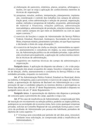 Conselho Federal de Administração
63
63
a) elaboração de pareceres, relatórios, planos, projetos, arbitragens e
laudos, em que se exija a aplicação de conhecimentos inerentes às
técnicas de organização;
b) pesquisas, estudos, análises, interpretação, planejamento, implanta-
ção, coordenação e controle dos trabalhos nos campos de adminis-
tração geral, como administração e seleção de pessoal, organização,
análise, métodos e programas de trabalho, orçamento, administração
de material e financeira, relações públicas, administração
mercadológica, administração de produção, relações industriais, bem
como outros campos em que estes se desdobrem ou com os quais
sejam conexos; (2)
c) exercício de funções e cargos de Administrador do Serviço Público
Federal, Estadual, Municipal, Autárquico, Sociedades de Economia
Mista, empresas estatais, paraestatais e privadas, em que fique expresso
e declarado o título do cargo abrangido; (1)
d) o exercício de funções de chefia ou direção, intermediária ou superi-
or, assessoramento e consultoria em órgãos, ou seus compartimen-
tos, da Administração pública ou de entidades privadas, cujas atribui-
ções envolvam principalmente, a aplicação de conhecimentos ineren-
tes às técnicas de administração;
e) magistério em matérias técnicas do campo da administração e
organização.
Parágrafo único. A aplicação do disposto nas alíneas c, d e e não preju-
dicará a situação dos atuais ocupantes de cargos, funções e empregos, inclusi-
ve de direção, chefia, assessoramento e consultoria no Serviço Público e nas
entidades privadas, enquanto os exercerem.
Art. 4º Na Administração Pública Federal, Estadual ou Municipal, direta
ou indireta, é obrigatória, para o provimento e exercício de cargos de Adminis-
trador, a apresentação de diploma de Bacharel em Administração ou a com-
provação de que o candidato adquiriu os mesmos direitos e prerrogativas na
forma das alíneas a a c do art. 2º deste Regulamento, ressalvado o disposto no
parágrafo único do art. 2º deste Regulamento. (1)
Parágrafo único. A apresentação do diploma não dispensa a prestação
de concurso para o provimento do cargo, quando o exija a Lei.
Art. 5º No caso de insuficiência de Administrador, comprovada por falta
de inscrição em recrutamento ou seleção pública, poderão os órgãos públicos,
autárquicos ou sociedades de economia mista, bem como quaisquer empresas
privadas, solicitar ao Conselho Regional de sua jurisdição licença para o exer-
cício da profissão de Administrador por pessoa não habilitada, portadora de
diploma de curso superior. (1)
§ 1º A licença será concedida por período de até dois anos, renovável,
mediante nova solicitação, se comprovada ainda a insuficiência de
Administradores. (1)
 