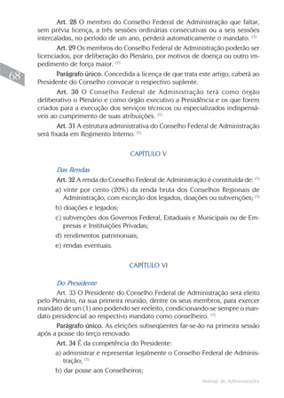 Manual do Administrador
68
Art. 28 O membro do Conselho Federal de Administração que faltar,
sem prévia licença, a três sessões ordinárias consecutivas ou a seis sessões
intercaladas, no período de um ano, perderá automaticamente o mandato. (1)
Art. 29 Os membros do Conselho Federal de Administração poderão ser
licenciados, por deliberação do Plenário, por motivos de doença ou outro im-
pedimento de força maior. (1)
Parágrafo único. Concedida a licença de que trata este artigo, caberá ao
Presidente do Conselho convocar o respectivo suplente.
Art. 30 O Conselho Federal de Administração terá como órgão
deliberativo o Plenário e como órgão executivo a Presidência e os que forem
criados para a execução dos serviços técnicos ou especializados indispensá-
veis ao cumprimento de suas atribuições. (1)
Art. 31 A estrutura administrativa do Conselho Federal de Administração
será fixada em Regimento Interno. (1)
CAPÍTULO V
Das Rendas
Art. 32 A renda do Conselho Federal de Administração é constituída de: (1)
a) vinte por cento (20%) da renda bruta dos Conselhos Regionais de
Administração, com exceção dos legados, doações ou subvenções; (1)
b) doações e legados;
c) subvenções dos Governos Federal, Estaduais e Municipais ou de Em-
presas e Instituições Privadas;
d) rendimentos patrimoniais;
e) rendas eventuais.
CAPÍTULO VI
Do Presidente
Art. 33 O Presidente do Conselho Federal de Administração será eleito
pelo Plenário, na sua primeira reunião, dentre os seus membros, para exercer
mandato de um (1) ano podendo ser reeleito, condicionando-se sempre o man-
dato presidencial ao respectivo mandato como conselheiro. (1)
Parágrafo único. As eleições subseqüentes far-se-ão na primeira sessão
após a posse do terço renovado.
Art. 34 É da competência do Presidente:
a) administrar e representar legalmente o Conselho Federal de Adminis-
tração; (1)
b) dar posse aos Conselheiros;
 