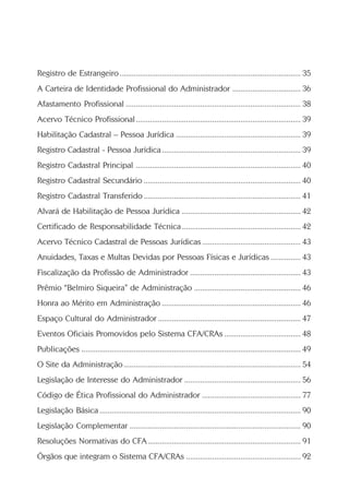 Registro de Estrangeiro.......................................................................................... 35
A Carteira de Identidade Profissional do Administrador .................................. 36
Afastamento Profissional ....................................................................................... 38
Acervo Técnico Profissional.................................................................................. 39
Habilitação Cadastral – Pessoa Jurídica .............................................................. 39
Registro Cadastral - Pessoa Jurídica..................................................................... 39
Registro Cadastral Principal .................................................................................. 40
Registro Cadastral Secundário .............................................................................. 40
Registro Cadastral Transferido .............................................................................. 41
Alvará de Habilitação de Pessoa Jurídica ........................................................... 42
Certificado de Responsabilidade Técnica ........................................................... 42
Acervo Técnico Cadastral de Pessoas Jurídicas ................................................. 43
Anuidades, Taxas e Multas Devidas por Pessoas Físicas e Jurídicas ............... 43
Fiscalização da Profissão de Administrador ....................................................... 43
Prêmio “Belmiro Siqueira” de Administração ..................................................... 46
Honra ao Mérito em Administração ..................................................................... 46
Espaço Cultural do Administrador ....................................................................... 47
Eventos Oficiais Promovidos pelo Sistema CFA/CRAs ...................................... 48
Publicações ............................................................................................................. 49
O Site da Administração........................................................................................ 54
Legislação de Interesse do Administrador .......................................................... 56
Código de Ética Profissional do Administrador ................................................. 77
Legislação Básica .................................................................................................... 90
Legislação Complementar ..................................................................................... 90
Resoluções Normativas do CFA............................................................................ 91
Órgãos que integram o Sistema CFA/CRAs ......................................................... 92
 