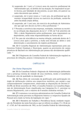 Conselho Federal de Administração
73
73
b) suspensão de 1 (um) a 5 (cinco) anos do exercício profissional de
Administrador que, no âmbito de sua atuação, for responsável na par-
te técnica, por falsidade de documento, ou por dolo, em parecer ou
outro documento que assinar; (1)
c) suspensão, de 6 (seis) meses a 1 (um) ano, do profissional que de-
monstre incapacidade técnica no exercício da profissão, sendo-lhe
antes facultada ampla defesa;
d) suspensão, até 1 (um) ano, do exercício da profissão de Administra-
dor que agir sem decoro ou ferir a ética profissional. (1)
§ 1º Provada a conivência das empresas, entidades, institutos ou escritó-
rio na infração das disposições da Lei nº. 4.769, de 9 de setembro de
1965, e deste Regulamento pelos profissionais, seus responsáveis ou
dependentes, serão estas responsabilizadas na forma da Lei.
§ 2º No caso de reincidência na mesma infração, praticada dentro de 5
(cinco) anos após a primeira, a multa será elevada ao dobro e será
determinado o cancelamento do registro profissional.
Art. 53 O Conselho Regional de Administração representará junto aos
Governos Federal, Estaduais e Municipais, quanto ao provimento de cargos
privativos de Bacharel em Administração por pessoa não devidamente qualifi-
cada. (1)
Art. 54 O Regimento do Conselho Federal de Administração regulará os
processos de infrações, prazos e interposições de recursos. (1)
CAPÍTULO VII
Das Outras Disposições
Art. 55 Os Conselhos Federal e Regionais de Administração deliberarão
com a presença mínima de metade de seus membros, tendo o Conselheiro
Presidente voto de qualidade no desempate. (1)
Art. 56 Para efeito de concessão da gratificação pela participação em
órgão de deliberação coletiva aos respectivos membros, por sessão a que
comprovadamente comparecerem, observadas as disposições do Decreto nº.
55.090, de 28 de novembro de 1964, o Conselho Federal e os Conselhos Regio-
nais de Administração ficam classificados nas Categorias B e C, previstas no
mesmo Regulamento, com o máximo de 8 sessões ordinárias mensais. (1)
Art. 57 A estrutura e os serviços administrativos do Conselho Federal de
Administração serão previstos no Regimento Interno e o respectivo Quadro de
Pessoal será criado na forma da legislação em vigor. (1)
Art. 58 O Ministério do Trabalho e Previdência Social, mediante requisi-
ção do Presidente da Junta Executiva a que se referem os artigos 17 e 18 da Lei
nº. 4.769, de 9 de setembro de 1965, ou do Conselho Federal de Administração,
 