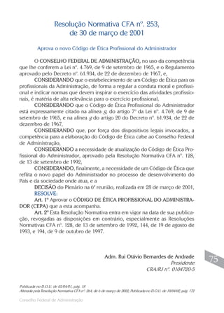 Conselho Federal de Administração
75
75
Aprova o novo Código de Ética Profissional do Administrador
O CONSELHO FEDERAL DE ADMINISTRAÇÃO, no uso da competência
que lhe conferem a Lei nº. 4.769, de 9 de setembro de 1965, e o Regulamento
aprovado pelo Decreto nº. 61.934, de 22 de dezembro de 1967, e,
CONSIDERANDO que o estabelecimento de um Código de Ética para os
profissionais da Administração, de forma a regular a conduta moral e profissi-
onal e indicar normas que devem inspirar o exercício das atividades profissio-
nais, é matéria de alta relevância para o exercício profissional,
CONSIDERANDO que o Código de Ética Profissional do Administrador
está expressamente citado na alínea g, do artigo 7º da Lei nº. 4.769, de 9 de
setembro de 1965, e na alínea g do artigo 20 do Decreto nº. 61.934, de 22 de
dezembro de 1967,
CONSIDERANDO que, por força dos dispositivos legais invocados, a
competência para a elaboração do Código de Ética cabe ao Conselho Federal
de Administração,
CONSIDERANDO a necessidade de atualização do Código de Ética Pro-
fissional do Administrador, aprovado pela Resolução Normativa CFA nº. 128,
de 13 de setembro de 1992,
CONSIDERANDO, finalmente, a necessidade de um Código de Ética que
reflita o novo papel do Administrador no processo de desenvolvimento do
País e da sociedade onde atua, e a
DECISÃO do Plenário na 6ª reunião, realizada em 28 de março de 2001,
RESOLVE:
Art. 1º Aprovar o CÓDIGO DE ÉTICA PROFISSIONAL DO ADMINISTRA-
DOR (CEPA) que a esta acompanha.
Art. 2º Esta Resolução Normativa entra em vigor na data de sua publica-
ção, revogadas as disposições em contrário, especialmente as Resoluções
Normativas CFA nº. 128, de 13 de setembro de 1992, 144, de 19 de agosto de
1993, e 194, de 9 de outubro de 1997.
Adm. Rui Otávio Bernardes de Andrade
Presidente
CRA/RJ nº. 0104720-5
Resolução Normativa CFA nº. 253,
de 30 de março de 2001
Publicada no D.O.U. de 05/04/01, pág. 18
Alterada pela Resolução Normativa CFA nº. 264, de 6 de março de 2002, Publicada no D.O.U. de 10/04/02, pág. 172
 
