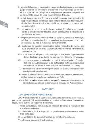 Manual do Administrador
82
II - apontar falhas nos regulamentos e normas das instituições, quando as
julgar indignas do exercício profissional ou prejudiciais ao cliente,
devendo, nesse caso, dirigir-se aos órgãos competentes, em particular
ao Tribunal Regional de Ética e ao Conselho Regional;
III - exigir justa remuneração por seu trabalho, o qual corresponderá às
responsabilidades assumidas a seu tempo de serviço dedicado, sen-
do-lhe livre firmar acordos sobre salários, velando, no entanto, pelo
seu justo valor;
IV - recusar-se a exercer a profissão em instituição pública ou privada,
onde as condições de trabalho sejam degradantes à sua pessoa, à
profissão e à classe;
V - suspender sua atividade individual ou coletiva, quando a instituição
pública ou privada não oferecer condições mínimas para o exercício
profissional ou não o remunerar condignamente;
VI - participar de eventos promovidos pelas entidades de classe, sob
suas expensas ou quando subvencionados os custos referentes ao
acontecimento;
VII - votar e ser votado para qualquer cargo ou função em órgãos ou enti-
dades da classe, respeitando o expresso nos editais de convocação;
VIII - representar, quando indicado, ou por iniciativa própria, o Conselho
Regional de Administração e as instituições públicas ou privadas
em eventos nacionais e internacionais de interesse da classe;
IX - defender-se e ser defendido pelo órgão de classe, se ofendido em
sua dignidade profissional;
X - auferir dos benefícios da ciência e das técnicas modernas, objetivando
melhor servir ao seu cliente, à classe e ao País;
XI - usufruir de todos os outros direitos específicos ou correlatos, nos termos
da legislação que criou e regulamentou a profissão do Administrador.
CAPÍTULO VI
DOS HONORÁRIOS PROFISSIONAIS
Art. 9º Os honorários e salários do Administrador deverão ser fixados,
por escrito, antes do início do trabalho a ser realizado, levando-se em conside-
ração, entre outros, os seguintes elementos:
I - vulto, dificuldade, complexidade, pressão de tempo e relevância dos
trabalhos a executar;
II - possibilidade de ficar impedido ou proibido de realizar outros traba-
lhos paralelos;
III - as vantagens de que, do trabalho, se beneficiará o cliente;
IV - a forma e as condições de reajuste;
 