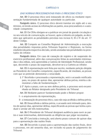 Manual do Administrador
86
CAPÍTULO X
DAS NORMAS PROCEDIMENTAIS PARA O PROCESSO ÉTICO
Art. 20 O processo ético será instaurado de ofício ou mediante repre-
sentação fundamentada de qualquer autoridade ou particular.
Parágrafo único. O processo ético deverá tramitar em sigilo até o seu
término, só tendo acesso às informações as partes, seus procuradores e a auto-
ridade competente.
Art. 21 Os CRAs obrigam-se a publicar em jornal de grande circulação e
no seu veículo de comunicação, se houver, após o trânsito em julgado, as deci-
sões que aplicarem as penalidades previstas nos incisos II, III e IV do art. 17
deste Código.
Art. 22 Compete ao Conselho Regional de Administração a execução
das penalidades impostas pelos Tribunais Superior e Regionais, na forma
estabelecida pela respectiva decisão, sendo anotadas tais penalidades no pron-
tuário do infrator.
Parágrafo único. Em caso de cassação de registro e de suspensão do
exercício profissional, além das comunicações feitas às autoridades interessa-
das e dos editais, será apreendida a Carteira de Identidade Profissional, sendo
que, decorrido o prazo da suspensão, devolver-se-á a Carteira ao infrator.
Art. 23 A representação será feita por escrito, mediante petição dirigida
ao Presidente do Conselho competente, especificando, de imediato, as provas
com que se pretende demonstrar a veracidade.
§ 1º Recebida e processada a representação, será o acusado notificado
para, no prazo de quinze dias, apresentar defesa prévia, restrita a de-
monstrar a falta de fundamentação. (1)
§ 2º Após o prazo, com ou sem defesa prévia, o processo será encami-
nhado ao Relator designado pelo Presidente do Tribunal.
Art. 24 Mediante parecer fundamentado pode o Relator propor:
I - o arquivamento da representação;
II - a instauração do processo ético, caso não seja acolhida a defesa prévia.
Art. 25 Desacolhida a defesa prévia, o acusado será intimado para, den-
tro de quinze dias, apresentar defesa, especificando as provas que tenha a pro-
duzir e arrolar até três testemunhas.
Art. 26 O Presidente do Tribunal designará audiência para ouvir as par-
tes e suas testemunhas, determinando as diligências que julgar necessárias.
Art. 27 Concluída a instrução, será aberto prazo comum de quinze dias
para a apresentação das razões finais.
Art. 28 Decorrido o prazo para a apresentação das razões finais, deve
o processo, em até sessenta dias, ser incluído na pauta de julgamento do
Tribunal.
 