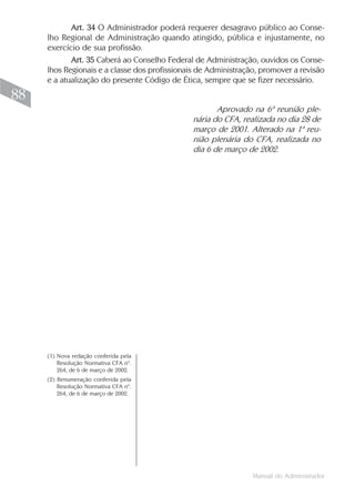 Manual do Administrador
88
Art. 34 O Administrador poderá requerer desagravo público ao Conse-
lho Regional de Administração quando atingido, pública e injustamente, no
exercício de sua profissão.
Art. 35 Caberá ao Conselho Federal de Administração, ouvidos os Conse-
lhos Regionais e a classe dos profissionais de Administração, promover a revisão
e a atualização do presente Código de Ética, sempre que se fizer necessário.
(1) Nova redação conferida pela
Resolução Normativa CFA nº.
264, de 6 de março de 2002.
(2) Renumeração conferida pela
Resolução Normativa CFA nº.
264, de 6 de março de 2002.
Aprovado na 6ª reunião ple-
nária do CFA, realizada no dia 28 de
março de 2001. Alterado na 1ª reu-
nião plenária do CFA, realizada no
dia 6 de março de 2002.
 