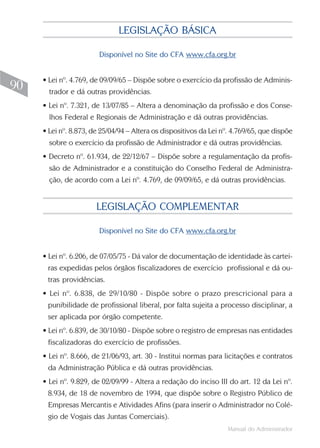 Manual do Administrador
90
LEGISLAÇÃO BÁSICA
Disponível no Site do CFA www.cfa.org.br
• Lei nº. 4.769, de 09/09/65 – Dispõe sobre o exercício da profissão de Adminis-
trador e dá outras providências.
• Lei nº. 7.321, de 13/07/85 – Altera a denominação da profissão e dos Conse-
lhos Federal e Regionais de Administração e dá outras providências.
• Lei nº. 8.873, de 25/04/94 – Altera os dispositivos da Lei nº. 4.769/65, que dispõe
sobre o exercício da profissão de Administrador e dá outras providências.
• Decreto nº. 61.934, de 22/12/67 – Dispõe sobre a regulamentação da profis-
são de Administrador e a constituição do Conselho Federal de Administra-
ção, de acordo com a Lei nº. 4.769, de 09/09/65, e dá outras providências.
LEGISLAÇÃO COMPLEMENTAR
Disponível no Site do CFA www.cfa.org.br
• Lei nº. 6.206, de 07/05/75 - Dá valor de documentação de identidade às cartei-
ras expedidas pelos órgãos fiscalizadores de exercício profissional e dá ou-
tras providências.
• Lei nº. 6.838, de 29/10/80 - Dispõe sobre o prazo prescricional para a
punibilidade de profissional liberal, por falta sujeita a processo disciplinar, a
ser aplicada por órgão competente.
• Lei nº. 6.839, de 30/10/80 - Dispõe sobre o registro de empresas nas entidades
fiscalizadoras do exercício de profissões.
• Lei nº. 8.666, de 21/06/93, art. 30 - Institui normas para licitações e contratos
da Administração Pública e dá outras providências.
• Lei nº. 9.829, de 02/09/99 - Altera a redação do inciso III do art. 12 da Lei nº.
8.934, de 18 de novembro de 1994, que dispõe sobre o Registro Público de
Empresas Mercantis e Atividades Afins (para inserir o Administrador no Colé-
gio de Vogais das Juntas Comerciais).
 