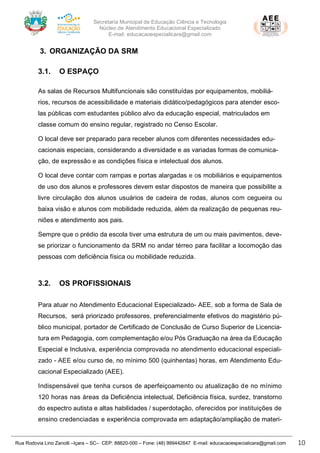 Secretaria Municipal de Educação Ciência e Tecnologia
Núcleo de Atendimento Educacional Especializado
E-mail: educacaoespecialicara@gmail.com
Rua Rodovia Lino Zanolli –Içara – SC– CEP: 88820-000 – Fone: (48) 999442647 E-mail: educacaoespecialicara@gmail.com 10
3. ORGANIZAÇÃO DA SRM
3.1. O ESPAÇO
As salas de Recursos Multifuncionais são constituídas por equipamentos, mobiliá-
rios, recursos de acessibilidade e materiais didático/pedagógicos para atender esco-
las públicas com estudantes público alvo da educação especial, matriculados em
classe comum do ensino regular, registrado no Censo Escolar.
O local deve ser preparado para receber alunos com diferentes necessidades edu-
cacionais especiais, considerando a diversidade e as variadas formas de comunica-
ção, de expressão e as condições física e intelectual dos alunos.
O local deve contar com rampas e portas alargadas e os mobiliários e equipamentos
de uso dos alunos e professores devem estar dispostos de maneira que possibilite a
livre circulação dos alunos usuários de cadeira de rodas, alunos com cegueira ou
baixa visão e alunos com mobilidade reduzida, além da realização de pequenas reu-
niões e atendimento aos pais.
Sempre que o prédio da escola tiver uma estrutura de um ou mais pavimentos, deve-
se priorizar o funcionamento da SRM no andar térreo para facilitar a locomoção das
pessoas com deficiência física ou mobilidade reduzida.
3.2. OS PROFISSIONAIS
Para atuar no Atendimento Educacional Especializado- AEE, sob a forma de Sala de
Recursos, será priorizado professores, preferencialmente efetivos do magistério pú-
blico municipal, portador de Certificado de Conclusão de Curso Superior de Licencia-
tura em Pedagogia, com complementação e/ou Pós Graduação na área da Educação
Especial e Inclusiva, experiência comprovada no atendimento educacional especiali-
zado - AEE e/ou curso de, no mínimo 500 (quinhentas) horas, em Atendimento Edu-
cacional Especializado (AEE).
Indispensável que tenha cursos de aperfeiçoamento ou atualização de no mínimo
120 horas nas áreas da Deficiência intelectual, Deficiência física, surdez, transtorno
do espectro autista e altas habilidades / superdotação, oferecidos por instituições de
ensino credenciadas e experiência comprovada em adaptação/ampliação de materi-
 