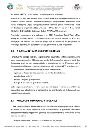Secretaria Municipal de Educação Ciência e Tecnologia
Núcleo de Atendimento Educacional Especializado
E-mail: educacaoespecialicara@gmail.com
Rua Rodovia Lino Zanolli –Içara – SC– CEP: 88820-000 – Fone: (48) 999442647 E-mail: educacaoespecialicara@gmail.com 11
ais, Libras e PECs; conhecimento de editores de textos imagens;
Para atuar na Sala de Recursos Multifuncionais para alunos com deficiência visual, o
professor deverá, também, ter domínio/habilitação comprovada da Simbologia braile
(Grafia Braille para Língua Portuguesa; Normas Técnicas para a Produção de Textos
em Braille; e Código Matemático Unificado – CMU); Domínio do braile fácil, Monet,
DOSVOX, DIGITAVOX e de leitores de tela NVDA/ JAWS e outros).
Requisito Indispensável aos professores do AEE: Domínio de Excel, Word e Pho-
toshop (ou similar) e possuir bons conhecimentos em sistema operacional Windows,
navegação na internet, utilização de programas educacionais, de programas de
tecnologia assistiva, de editores de textos, planilhas e outros programas.
3.3. A CARGA HORÁRIA DOS PROFISSIONAIS
Para atuar no espaço da SRM, os profissionais devem ter, preferencialmente, uma
carga horária semanal de 40 horas, com função de forma exclusiva durante os 05 dias
da semana, tendo em vista a necessidade permanente dos alunos. Esta carga horária
deve ser distribuída para o desenvolvimento das atividades de AEE, que abrangem:
• Atendimento das necessidades específicas do estudante;
• Apoio ao professor da classe comum e à família do estudante;
• Adaptação de material;
• Estudo, pesquisa, planejamento;
• Serviço de itinerância, quando necessário.
Cabe ao professor elaborar seu cronograma de atividades conforme o quantitativo de
estudantes para atendimento e apresentá-lo ao coordenador da Educação Espe-
cial/AEE para validação.
3.4. AS ESPECIFICIDADES CURRICULARES
O AEE desenvolvido na SRM constitui-se numa intervenção pedagógica que propicia
ao público da Educação Especial o apoio complementar e suplementar, disponibili-
zando conhecimentos específicos para que possa acompanhar o currículo da escola
comum, tais como:
• Língua Brasileira de Sinais/Libras; tradução e interpretação;
 
