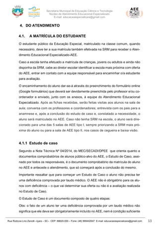 Secretaria Municipal de Educação Ciência e Tecnologia
Núcleo de Atendimento Educacional Especializado
E-mail: educacaoespecialicara@gmail.com
Rua Rodovia Lino Zanolli –Içara – SC– CEP: 88820-000 – Fone: (48) 999442647 E-mail: educacaoespecialicara@gmail.com 13
4. DO ATENDIMENTO
4.1. A MATRÍCULA DO ESTUDANTE
O estudante público da Educação Especial, matriculado na classe comum, quando
necessário, deve ter a sua matrícula também efetivada na SRM para receber o Aten-
dimento Educacional Especializado-AEE.
Caso a escola tenha efetuado a matrícula de crianças, jovens ou adultos e ainda não
disponha da SRM, cabe ao diretor escolar identificar a escola mais próxima com oferta
do AEE, entrar em contato com a equipe responsável para encaminhar o/a estudante
para avaliação.
O encaminhamento do aluno dar-se-á através do preenchimento do formulário online
(Google formulários) que deverá ser devidamente preenchida pelo professor e/ou co-
ordenador e enviado, junto com os anexos, à equipe do Atendimento Educacional
Especializado. Após as fichas recebidas, serão feitas visitas aos alunos na sala de
aula; conversa com os professores e coordenadores; entrevista com os pais para a
anamnese e, após a conclusão do estudo de caso e, constatado a necessidade, o
aluno será matriculado no AEE. Caso não tenha SRM na escola, o aluno será dire-
cionado para uma das 5 salas de AEE tipo I, sempre priorizando a SRM mais pró-
xima do aluno ou para a sala de AEE tipo II, nos casos de cegueira e baixa visão.
4.1.1 Estudo de caso
Segundo a Nota Técnica Nº 04/2014, do MEC/SECADI/DPEE que orienta quanto a
documentos comprobatórios de alunos público-alvo do AEE, o Estudo de Caso, assi-
nado por todos os responsáveis, é o documento comprobatório da matrícula do aluno
no AEE e antecede o atendimento, que só começará após a conclusão do mesmo.
Importante ressaltar que para começar um Estudo de Caso o aluno não precisa ter
uma deficiência comprovada por laudo médico. O AEE não é obrigatório para os alu-
nos com deficiência – o que vai determinar sua oferta ou não é a avaliação realizada
no Estudo de Caso.
O Estudo de Caso é um documento composto de quatro etapas:
Obs: o fato de um aluno ter uma deficiência comprovada por um laudo médico não
significa que ele deva ser obrigatoriamente incluído no AEE, nem é condição suficiente
 