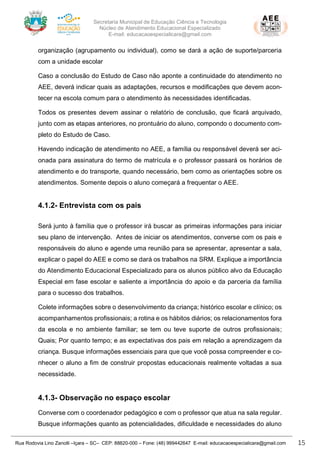 Secretaria Municipal de Educação Ciência e Tecnologia
Núcleo de Atendimento Educacional Especializado
E-mail: educacaoespecialicara@gmail.com
Rua Rodovia Lino Zanolli –Içara – SC– CEP: 88820-000 – Fone: (48) 999442647 E-mail: educacaoespecialicara@gmail.com 15
organização (agrupamento ou individual), como se dará a ação de suporte/parceria
com a unidade escolar
Caso a conclusão do Estudo de Caso não aponte a continuidade do atendimento no
AEE, deverá indicar quais as adaptações, recursos e modificações que devem acon-
tecer na escola comum para o atendimento às necessidades identificadas.
Todos os presentes devem assinar o relatório de conclusão, que ficará arquivado,
junto com as etapas anteriores, no prontuário do aluno, compondo o documento com-
pleto do Estudo de Caso.
Havendo indicação de atendimento no AEE, a família ou responsável deverá ser aci-
onada para assinatura do termo de matrícula e o professor passará os horários de
atendimento e do transporte, quando necessário, bem como as orientações sobre os
atendimentos. Somente depois o aluno começará a frequentar o AEE.
4.1.2- Entrevista com os pais
Será junto à família que o professor irá buscar as primeiras informações para iniciar
seu plano de intervenção. Antes de iniciar os atendimentos, converse com os pais e
responsáveis do aluno e agende uma reunião para se apresentar, apresentar a sala,
explicar o papel do AEE e como se dará os trabalhos na SRM. Explique a importância
do Atendimento Educacional Especializado para os alunos público alvo da Educação
Especial em fase escolar e saliente a importância do apoio e da parceria da família
para o sucesso dos trabalhos.
Colete informações sobre o desenvolvimento da criança; histórico escolar e clínico; os
acompanhamentos profissionais; a rotina e os hábitos diários; os relacionamentos fora
da escola e no ambiente familiar; se tem ou teve suporte de outros profissionais;
Quais; Por quanto tempo; e as expectativas dos pais em relação a aprendizagem da
criança. Busque informações essenciais para que que você possa compreender e co-
nhecer o aluno a fim de construir propostas educacionais realmente voltadas a sua
necessidade.
4.1.3- Observação no espaço escolar
Converse com o coordenador pedagógico e com o professor que atua na sala regular.
Busque informações quanto as potencialidades, dificuldade e necessidades do aluno
 