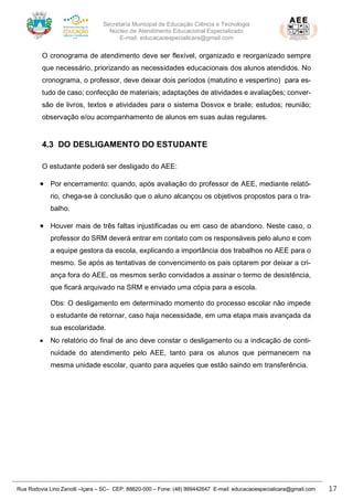 Secretaria Municipal de Educação Ciência e Tecnologia
Núcleo de Atendimento Educacional Especializado
E-mail: educacaoespecialicara@gmail.com
Rua Rodovia Lino Zanolli –Içara – SC– CEP: 88820-000 – Fone: (48) 999442647 E-mail: educacaoespecialicara@gmail.com 17
O cronograma de atendimento deve ser flexível, organizado e reorganizado sempre
que necessário, priorizando as necessidades educacionais dos alunos atendidos. No
cronograma, o professor, deve deixar dois períodos (matutino e vespertino) para es-
tudo de caso; confecção de materiais; adaptações de atividades e avaliações; conver-
são de livros, textos e atividades para o sistema Dosvox e braile; estudos; reunião;
observação e/ou acompanhamento de alunos em suas aulas regulares.
4.3 DO DESLIGAMENTO DO ESTUDANTE
O estudante poderá ser desligado do AEE:
• Por encerramento: quando, após avaliação do professor de AEE, mediante relató-
rio, chega-se à conclusão que o aluno alcançou os objetivos propostos para o tra-
balho.
• Houver mais de três faltas injustificadas ou em caso de abandono. Neste caso, o
professor do SRM deverá entrar em contato com os responsáveis pelo aluno e com
a equipe gestora da escola, explicando a importância dos trabalhos no AEE para o
mesmo. Se após as tentativas de convencimento os pais optarem por deixar a cri-
ança fora do AEE, os mesmos serão convidados a assinar o termo de desistência,
que ficará arquivado na SRM e enviado uma cópia para a escola.
Obs: O desligamento em determinado momento do processo escolar não impede
o estudante de retornar, caso haja necessidade, em uma etapa mais avançada da
sua escolaridade.
• No relatório do final de ano deve constar o desligamento ou a indicação de conti-
nuidade do atendimento pelo AEE, tanto para os alunos que permanecem na
mesma unidade escolar, quanto para aqueles que estão saindo em transferência.
 