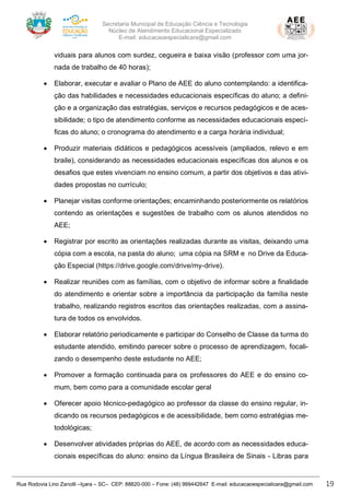 Secretaria Municipal de Educação Ciência e Tecnologia
Núcleo de Atendimento Educacional Especializado
E-mail: educacaoespecialicara@gmail.com
Rua Rodovia Lino Zanolli –Içara – SC– CEP: 88820-000 – Fone: (48) 999442647 E-mail: educacaoespecialicara@gmail.com 19
viduais para alunos com surdez, cegueira e baixa visão (professor com uma jor-
nada de trabalho de 40 horas);
• Elaborar, executar e avaliar o Plano de AEE do aluno contemplando: a identifica-
ção das habilidades e necessidades educacionais específicas do aluno; a defini-
ção e a organização das estratégias, serviços e recursos pedagógicos e de aces-
sibilidade; o tipo de atendimento conforme as necessidades educacionais especí-
ficas do aluno; o cronograma do atendimento e a carga horária individual;
• Produzir materiais didáticos e pedagógicos acessíveis (ampliados, relevo e em
braile), considerando as necessidades educacionais específicas dos alunos e os
desafios que estes vivenciam no ensino comum, a partir dos objetivos e das ativi-
dades propostas no currículo;
• Planejar visitas conforme orientações; encaminhando posteriormente os relatórios
contendo as orientações e sugestões de trabalho com os alunos atendidos no
AEE;
• Registrar por escrito as orientações realizadas durante as visitas, deixando uma
cópia com a escola, na pasta do aluno; uma cópia na SRM e no Drive da Educa-
ção Especial (https://drive.google.com/drive/my-drive).
• Realizar reuniões com as famílias, com o objetivo de informar sobre a finalidade
do atendimento e orientar sobre a importância da participação da família neste
trabalho, realizando registros escritos das orientações realizadas, com a assina-
tura de todos os envolvidos.
• Elaborar relatório periodicamente e participar do Conselho de Classe da turma do
estudante atendido, emitindo parecer sobre o processo de aprendizagem, focali-
zando o desempenho deste estudante no AEE;
• Promover a formação continuada para os professores do AEE e do ensino co-
mum, bem como para a comunidade escolar geral
• Oferecer apoio técnico-pedagógico ao professor da classe do ensino regular, in-
dicando os recursos pedagógicos e de acessibilidade, bem como estratégias me-
todológicas;
• Desenvolver atividades próprias do AEE, de acordo com as necessidades educa-
cionais específicas do aluno: ensino da Língua Brasileira de Sinais - Libras para
 