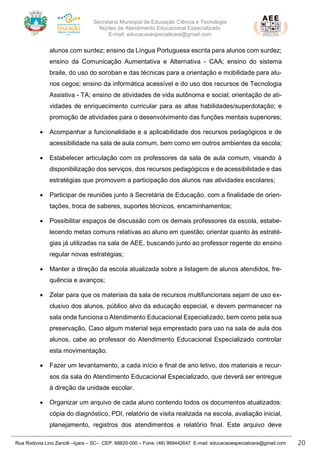 Secretaria Municipal de Educação Ciência e Tecnologia
Núcleo de Atendimento Educacional Especializado
E-mail: educacaoespecialicara@gmail.com
Rua Rodovia Lino Zanolli –Içara – SC– CEP: 88820-000 – Fone: (48) 999442647 E-mail: educacaoespecialicara@gmail.com 20
alunos com surdez; ensino da Língua Portuguesa escrita para alunos com surdez;
ensino da Comunicação Aumentativa e Alternativa - CAA; ensino do sistema
braile, do uso do soroban e das técnicas para a orientação e mobilidade para alu-
nos cegos; ensino da informática acessível e do uso dos recursos de Tecnologia
Assistiva - TA; ensino de atividades de vida autônoma e social; orientação de ati-
vidades de enriquecimento curricular para as altas habilidades/superdotação; e
promoção de atividades para o desenvolvimento das funções mentais superiores;
• Acompanhar a funcionalidade e a aplicabilidade dos recursos pedagógicos e de
acessibilidade na sala de aula comum, bem como em outros ambientes da escola;
• Estabelecer articulação com os professores da sala de aula comum, visando à
disponibilização dos serviços, dos recursos pedagógicos e de acessibilidade e das
estratégias que promovem a participação dos alunos nas atividades escolares;
• Participar de reuniões junto à Secretária de Educação, com a finalidade de orien-
tações, troca de saberes, suportes técnicos, encaminhamentos;
• Possibilitar espaços de discussão com os demais professores da escola, estabe-
lecendo metas comuns relativas ao aluno em questão; orientar quanto às estraté-
gias já utilizadas na sala de AEE, buscando junto ao professor regente do ensino
regular novas estratégias;
• Manter a direção da escola atualizada sobre a listagem de alunos atendidos, fre-
quência e avanços;
• Zelar para que os materiais da sala de recursos multifuncionais sejam de uso ex-
clusivo dos alunos, público alvo da educação especial, e devem permanecer na
sala onde funciona o Atendimento Educacional Especializado, bem como pela sua
preservação. Caso algum material seja emprestado para uso na sala de aula dos
alunos, cabe ao professor do Atendimento Educacional Especializado controlar
esta movimentação.
• Fazer um levantamento, a cada início e final de ano letivo, dos materiais e recur-
sos da sala do Atendimento Educacional Especializado, que deverá ser entregue
à direção da unidade escolar.
• Organizar um arquivo de cada aluno contendo todos os documentos atualizados:
cópia do diagnóstico, PDI, relatório de visita realizada na escola, avaliação inicial,
planejamento, registros dos atendimentos e relatório final. Este arquivo deve
 