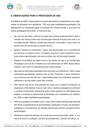 Secretaria Municipal de Educação Ciência e Tecnologia
Núcleo de Atendimento Educacional Especializado
E-mail: educacaoespecialicara@gmail.com
Rua Rodovia Lino Zanolli –Içara – SC– CEP: 88820-000 – Fone: (48) 999442647 E-mail: educacaoespecialicara@gmail.com 22
6- ORIENTAÇÕES PARA O PROFESSOR DE AEE
O professor de AEE é responsável em prestar atendimento complementar e/ou suple-
mentar ao estudante com deficiência, TGD e/ou altas habilidades/superdotação. Ele
desempenha um importante papel no processo de inclusão escolar e, para que sua
prática pedagógica tenha êxito, é importante que:
• No início do ano letivo, reserve um tempo para prestar esclarecimentos sobre a
inclusão dos alunos público alvo da Educação Especial Inclusiva para toda a co-
munidade escolar. Reforce o direito que todos têm à educação, e que é dever da
escola incluí-los como todos os demais alunos.
• Busque, através do coordenador, manter uma aproximação com os professores
que lecionam na classe comum. O trabalho conjunto é muito importante no pro-
cesso ensino-aprendizagem dos alunos público alvo da Educação Especial.
• Explique ao professor da classe comum, ao auxiliar de sala e ao Coordenador
Pedagógico como se dá o trabalho que você desenvolve na SRM. Muitos desco-
nhecem o que você e os estudantes fazem nesse espaço.
• Não assuma total responsabilidade pelo educando com deficiência, TGD ou altas
habilidades/superdotação, fazendo tudo por ele. Preste-lhe o apoio necessário,
mas lembre-se que ele deve ser o responsável pelas suas atividades escolares,
realizando o que ele sabe e pode fazer sozinho.
• Pelo menos uma vez ao mês participe das aulas com o objetivo de observar os
progressos e dificuldades do aluno, bem como a prática pedagógica do professor
e, sentindo necessidade, ofereça-lhe ajuda e tente apoiá-lo nas dificuldades para
explicar o conteúdo ou desenvolver as atividades com o estudante com deficiên-
cia, TGD ou altas habilidades/superdotação.
• Informe ao professor da classe comum, que o aluno público da Educação Especial
tem direito a equipamentos de acessibilidade, adaptação curricular, de atividades,
avaliações e, principalmente, de atenção direcionada durante o processo ensino-
aprendizagem.
• Participe na escola de todo tipo de reunião que envolva discussão sobre o pro-
cesso de ensino e avaliação: reuniões de planejamento, conselho de classe, se
 