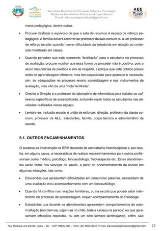 Secretaria Municipal de Educação Ciência e Tecnologia
Núcleo de Atendimento Educacional Especializado
E-mail: educacaoespecialicara@gmail.com
Rua Rodovia Lino Zanolli –Içara – SC– CEP: 88820-000 – Fone: (48) 999442647 E-mail: educacaoespecialicara@gmail.com 23
mana pedagógica, dentre outras.
• Procure desfazer o equívoco de que a sala de recursos é espaço de reforço pe-
dagógico. A família deverá recorrer ao professor da sala comum ou a um professor
de reforço escolar quando houver dificuldade do estudante em relação ao conte-
údo ministrado em classe.
• Quando perceber que está ocorrendo “facilitação” para o estudante no processo
de avaliação, procure mostrar que essa forma de proceder não é positiva, pois o
aluno não precisa de piedade e sim de respeito. Explique que este público possui
estilo de aprendizagem diferente, mas tem capacidade para aprender e necessita,
sim, de adequações no processo ensino aprendizagem e nos instrumentos de
avaliação, mas não de uma “nota facilitada”.
• Oriente a Direção e o professor do laboratório de informática para instalar os sof-
twares específicos de acessibilidade, incluindo assim todos os estudantes nas ati-
vidades realizadas nesse espaço.
• Lembre-se: Inclusão escolar é união de esforços: direção, professor da classe co-
mum, professor de AEE, estudantes, família, corpo técnico e administrativo da
escola.
6.1. OUTROS ENCAMINHAMENTOS:
O sucesso da intervenção na SRM depende de um trabalho interdisciplinar e, por isso,
há, em alguns casos, a necessidade de realizar encaminhamentos para outros profis-
sionais como médico, psicólogo, fonoaudiólogo, fisioterapeuta etc. Estes atendimen-
tos serão feitos nos serviços de saúde, a partir do encaminhamento da escola em
algumas situações, tais como:
• Educandos que apresentam dificuldades em pronunciar palavras, necessitam de
uma avaliação e/ou acompanhamento com um fonoaudiólogo.
• Quando há conflitos nas relações familiares, ou na escola que podem estar inter-
ferindo no processo de aprendizagem, requer acompanhamento do Psicólogo.
• Estudantes que durante os atendimentos apresentam comportamentos de auto-
mutilação (mordem-se, jogam-se no chão, bate a cabeça na parede) ou que apre-
sentam infecções repetidas, ou tem um olho sempre lacrimejando, enfim, são
 