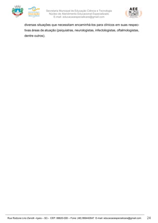 Secretaria Municipal de Educação Ciência e Tecnologia
Núcleo de Atendimento Educacional Especializado
E-mail: educacaoespecialicara@gmail.com
Rua Rodovia Lino Zanolli –Içara – SC– CEP: 88820-000 – Fone: (48) 999442647 E-mail: educacaoespecialicara@gmail.com 24
diversas situações que necessitam encaminhá-los para clínicos em suas respec-
tivas áreas de atuação (psiquiatras, neurologistas, infectologistas, oftalmologistas,
dentre outros).
 