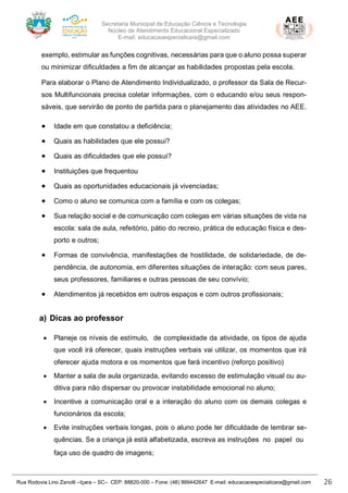 Secretaria Municipal de Educação Ciência e Tecnologia
Núcleo de Atendimento Educacional Especializado
E-mail: educacaoespecialicara@gmail.com
Rua Rodovia Lino Zanolli –Içara – SC– CEP: 88820-000 – Fone: (48) 999442647 E-mail: educacaoespecialicara@gmail.com 26
exemplo, estimular as funções cognitivas, necessárias para que o aluno possa superar
ou minimizar dificuldades a fim de alcançar as habilidades propostas pela escola.
Para elaborar o Plano de Atendimento Individualizado, o professor da Sala de Recur-
sos Multifuncionais precisa coletar informações, com o educando e/ou seus respon-
sáveis, que servirão de ponto de partida para o planejamento das atividades no AEE.
• Idade em que constatou a deficiência;
• Quais as habilidades que ele possui?
• Quais as dificuldades que ele possui?
• Instituições que frequentou
• Quais as oportunidades educacionais já vivenciadas;
• Como o aluno se comunica com a família e com os colegas;
• Sua relação social e de comunicação com colegas em várias situações de vida na
escola: sala de aula, refeitório, pátio do recreio, prática de educação física e des-
porto e outros;
• Formas de convivência, manifestações de hostilidade, de solidariedade, de de-
pendência, de autonomia, em diferentes situações de interação: com seus pares,
seus professores, familiares e outras pessoas de seu convívio;
• Atendimentos já recebidos em outros espaços e com outros profissionais;
a) Dicas ao professor
• Planeje os níveis de estímulo, de complexidade da atividade, os tipos de ajuda
que você irá oferecer, quais instruções verbais vai utilizar, os momentos que irá
oferecer ajuda motora e os momentos que fará incentivo (reforço positivo)
• Manter a sala de aula organizada, evitando excesso de estimulação visual ou au-
ditiva para não dispersar ou provocar instabilidade emocional no aluno;
• Incentive a comunicação oral e a interação do aluno com os demais colegas e
funcionários da escola;
• Evite instruções verbais longas, pois o aluno pode ter dificuldade de lembrar se-
quências. Se a criança já está alfabetizada, escreva as instruções no papel ou
faça uso de quadro de imagens;
 