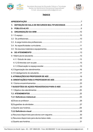 Secretaria Municipal de Educação Ciência e Tecnologia
Núcleo de Atendimento Educacional Especializado
E-mail: educacaoespecialicara@gmail.com
Rua Rodovia Lino Zanolli –Içara – SC– CEP: 88820-000 – Fone: (48) 999442647 E-mail: educacaoespecialicara@gmail.com 3
ÍNDICE
APRESENTAÇÃO .......................................................................................................7
1- DEFINIÇÃO DE SALA DE RECURSOS MULTIFUNCIONAIS..............................8
2- PÚBLICO-ALVO ...................................................................................................9
3- ORGANIZAÇÃO DA SRM...................................................................................10
3.1 O espaço..............................................................................................................10
3.2 Os profissionais...................................................................................................10
3.3 A carga horária dos profissionais.........................................................................11
3.4 As especificidades curriculares...........................................................................11
3.5 Os recursos materiais e equipamentos................................................................12
4- DO ATENDIMENTO ............................................................................................13
4.1 Matrícula do estudante..........................................................................................13
4.1.1 Estudo de caso .............................................................................................13
4.1.2 Entrevista com os pais ..................................................................................15
4.1.3 Observação no espaço escolar......................................................................15
4.2 Organização dos atendimentos............................................................................16
4.3 O desligamento do estudante...............................................................................17
5. ATRIBUIÇÕES DO PROFESSOR DE AEE............................................................18
6- ORIENTAÇÕES PARA O PROFESSOR DE AEE.................................................22
6.1 Outros encaminhamentos ....................................................................................23
7 SUGESTÕES DE AÇOES PEDAGÓGICAS PARA O AEE ....................................25
7.1 Objetivo dos atendimentos ..................................................................................25
7.2 ATENDIMENTOS ...............................................................................................25
7.2.1 Deficiência intelectual.....................................................................................25
a)Dicas ao professor .................................................................................................26
b)Sugestões de atividades ........................................................................................27
c) Quanto aos horários...............................................................................................28
7.2.2 Deficiência visual ............................................................................................28
a) Recursos disponíveis para alunos com cegueira.....................................................30
b) Recursos disponíveis para alunos baixa visão........................................................30
c) Quanto aos horários................................................................................................31
 