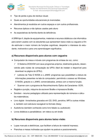 Secretaria Municipal de Educação Ciência e Tecnologia
Núcleo de Atendimento Educacional Especializado
E-mail: educacaoespecialicara@gmail.com
Rua Rodovia Lino Zanolli –Içara – SC– CEP: 88820-000 – Fone: (48) 999442647 E-mail: educacaoespecialicara@gmail.com 30
• Tipo de perda e grau de resíduo visual;
• Quais as oportunidades educacionais já vivenciadas;
• Atendimentos já recebidos em outros espaços e com outros profissionais.
• Recursos ópticos e não ópticos usados pelo aluno
• As expectativas da família diante da deficiência;
A SRM tipo II, dispõe de equipamentos, materiais e recursos didáticos e de informática
para serem usados com os estudantes que apresentam baixa visão ou cegueira a fim
de estimular o maior número de funções cognitivas; despertar o interesse do estu-
dante, motivando-o para uma aprendizagem significativa.
a) Recursos disponíveis para alunos com cegueira
• Computador de mesa e móveis com programas de síntese de voz, como:
✓ O Sistema DOSVOX com seus programas próprios, totalmente gratuito, desen-
volvido pelo núcleo de computação da UFRJ (fácil de instalar e disponível para
download na página da UFRJ);
✓ Leitores de Tela O NVDA e o JAWS: programas que possibilitam a leitura de
informações presentes na tela do computador, permitindo o acesso ao Windows.
O NVDA, gratuito e o JAWS, comercializados, ambos com a mesma função;
✓ Scanner com o programa de Reconhecimento Óptico de Caracteres- OCR;
• Reglete e punção, máquina de escrever Braille e impressora Braille;
• Soroban - recurso pedagógico utilizado para representação de números e cálcu-
los matemáticos;
• Livro digital - livros/textos gravados em CD, DVD, pendrive, MP3 e outras mídias
e, também com estrutura navegável no formato Daisy;
• Audiolivros (também conhecido como livro falado ou audiobook)
• Livros didáticos e paradidáticos em relevo ou em braile
b) Recursos disponíveis para alunos baixa visão:
• Lupas manuais e eletrônicas, que facilitam a leitura de material impresso;
• Pranchas e mesas inclinadas que ajudam na postura e posicionamento;
 