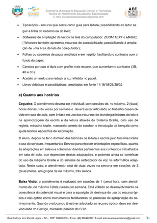 Secretaria Municipal de Educação Ciência e Tecnologia
Núcleo de Atendimento Educacional Especializado
E-mail: educacaoespecialicara@gmail.com
Rua Rodovia Lino Zanolli –Içara – SC– CEP: 88820-000 – Fone: (48) 999442647 E-mail: educacaoespecialicara@gmail.com 31
• Tiposcópio – recurso que serve como guia para leitura, possibilitando ao ledor se
guir a linha do caderno ou do livro;
• Softwares de ampliação de textos na tela do computador: ZOOM TEXT e MAGIC;
( Windows também apresenta recursos de acessibilidade, possibilitando à amplia-
ção de uma área da tela do computador);
• Folhas ou cadernos de pauta ampliada e em negrito, facilitando o contraste com o
fundo do papel;
• Canetas porosas e lápis com grafite mais escuro, que aumentam o contraste (3B,
4B e 6B);
• Acetato amarelo para reduzir a luz refletida no papel.
• Livros didáticos e paradidáticos ampliados em fonte 14/16/18/26/28/32
c) Quanto aos horários
Cegueira: O atendimento deverá ser individual, com sessões de, no máximo, 2 (duas)
horas diárias, três vezes por semana e deverá estar articulado ao trabalho desenvol-
vido em sala de aula, com ênfase no uso dos recursos de tecnologia/ledores de tela e
na aprendizagem da escrita e da leitura através do Sistema Braille, com uso de
reglete, máquina braile, manuseio correto do soroban e introdução da bengala como
ajuda técnica específica de locomoção.
O aluno, depois de ter o domínio das técnicas de leitura e escrita pelo Sistema Braille
e uso do soroban, frequentará o Serviço para receber orientações específicas, quanto
às adaptações em relevo e solucionar dúvidas pertinentes aos conteúdos trabalhados
em sala de aula, que dependam destas adaptações, e podendo ainda se beneficiar
do uso da máquina Braille e do sistema de sintetizador de voz na informática adap-
tada. Neste caso, o atendimento será de duas vezes na semana em sessões de 2
(duas) horas, em grupos de no máximo, três alunos.
Baixa Visão: o atendimento é realizado em sessões de 1 (uma) hora, com atendi-
mento de, no máximo 3 (três) vezes por semana. Está voltado ao desenvolvimento da
consciência do potencial visual e para a aquisição da destreza do uso do recurso óp-
tico e não-óptico como instrumentos facilitadores do processo de apropriação do co-
nhecimento. Quando o educando já estiver adaptado ao recurso óptico, deve ser des-
vinculado do Serviço, mediante parecer do SRV.
 