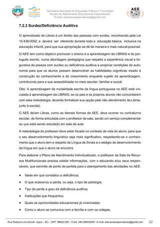 Secretaria Municipal de Educação Ciência e Tecnologia
Núcleo de Atendimento Educacional Especializado
E-mail: educacaoespecialicara@gmail.com
Rua Rodovia Lino Zanolli –Içara – SC– CEP: 88820-000 – Fone: (48) 999442647 E-mail: educacaoespecialicara@gmail.com 32
7.2.3 Surdez/Deficiência Auditiva
O aprendizado de Libras é um direito das pessoas com surdez, reconhecido pela Lei
10.436/2002, e deverá ser oferecido durante toda a educação básica, inclusive na
educação infantil, para que sua apropriação se dê de maneira o mais natural possível.
O AEE tem como objetivo promover o ensino e a aprendizagem da LIBRAS e do por-
tuguês escrito, numa abordagem pedagógica que respeite a experiência visual e lin-
guística da pessoa com surdez ou deficiência auditiva e propiciar condições de auto-
nomia para que os alunos possam desenvolver as habilidades cognitivas visado à
construção do conhecimento e do crescimento enquanto sujeito da aprendizagem,
contribuindo para a sua acessibilidade no meio escolar, familiar e social.
Obs: A aprendizagem da modalidade escrita da língua portuguesa no AEE está vin-
culada à aprendizagem da LIBRAS; se os pais e os próprios alunos não concordarem
com esta metodologia, deverão formalizar sua opção pelo não atendimento da Libras,
junto à escola).
O AEE de/em Libras, como as demais formas de AEE, deve ocorrer no contraturno
escolar, de forma articulada com o professor de sala, sendo um serviço complementar
ao que está sendo estudado em sala de aula.
A metodologia do professor deve estar focada no contexto de vida do aluno, para que
o seu desenvolvimento linguístico seja mais significativo, respeitando-se o conheci-
mento que o aluno tem a respeito da Língua de Sinais e o estágio de desenvolvimento
da língua em que o aluno se encontra
Para elaborar o Plano de Atendimento Individualizado, o professor da Sala de Recur-
sos Multifuncionais precisa coletar informações, com o educando e/ou seus respon-
sáveis, que servirão de ponto de partida para o planejamento das atividades no AEE.
• Idade em que constatou a deficiência;
• O que ocasionou a perda, ou seja, o tipo de patologia;
• Tipo de perda e grau da deficiência auditiva;
• Instituições que frequentou
• Quais as oportunidades educacionais já vivenciadas;
• Como o aluno se comunica com a família e com os colegas;
 