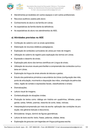 Secretaria Municipal de Educação Ciência e Tecnologia
Núcleo de Atendimento Educacional Especializado
E-mail: educacaoespecialicara@gmail.com
Rua Rodovia Lino Zanolli –Içara – SC– CEP: 88820-000 – Fone: (48) 999442647 E-mail: educacaoespecialicara@gmail.com 33
• Atendimentos já recebidos em outros espaços e com outros profissionais;
• Recursos auditivos usados pelo aluno
• Conhecimento do aluno e da família em Libras;
• As expectativas da família diante da deficiência;
• As expectativas do aluno nos atendimentos do AEE;
a) Atividades previstas no AEE
• Confecção de caderno com os sinais aprendidos
• Elaboração de recursos didáticos pedagógicos;
• Explicação de conteúdos curriculares de Libras por meio de imagem;
• Utilização do caderno de registro para explicação dos termos em Libras;
• Expressão e desenho de sinais;
• Explicação pelo aluno dos termos científicos em Língua de sinais;
• Utilização de recursos visuais para facilitar a compreensão dos conteúdos curricu-
lares em Libras.
• Exploração da língua de sinais através de leituras e gestos;
• Estudo dos parâmetros primários e secundários da Libras (configuração das mão,
ponto de articulação, movimento e disposição das mãos, orientação da palma das
mãos, região de contato e expressões faciais, classificadores e sinais)
• Dramatizações;
• Leitura visual de imagens;
• Contextualização de situações vividas;
• Produção de textos como: diálogo em história em quadrinhos, bilhetes, propa-
ganda; cartaz, folheto, poemas, reescrita de conto, listas, notícias;
• Interpretação/compreensão por meio da escrita: aplicação das condições de pro-
dução; dos gêneros textuais e discursivos;
• Brincadeiras: bingos, dominó de figuras geométricas;
• Leitura de texto escrito: texto, frases, palavras, sílabas, letras.
• Exploração de gravuras com legendas em língua portuguesa escrita;
 
