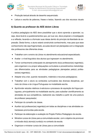 Secretaria Municipal de Educação Ciência e Tecnologia
Núcleo de Atendimento Educacional Especializado
E-mail: educacaoespecialicara@gmail.com
Rua Rodovia Lino Zanolli –Içara – SC– CEP: 88820-000 – Fone: (48) 999442647 E-mail: educacaoespecialicara@gmail.com 34
• Produção textual através de desenho sequenciado.
• Leitura e escrita de palavras, frases e textos, fazendo uso dos recursos visuais
b) Quanto ao professor do AEE de/em Libras
A prática pedagógica do AEE deve possibilitar que o aluno aprenda a aprender, ou
seja, deve levá-lo a questionamentos que, por sua vez, deve propiciar a investigação
e a reflexão, levando-o a formular suas ideias dentro do princípio da liberdade de ex-
pressão. Desta forma, o aluno estará construindo conhecimento, mas para que esse
conhecimento não seja fragmentado, as aulas devem ser planejadas com a integração
dos professores das diferentes áreas.
• Trabalhar com o ensino da Libras no atendimento educacional especializado.
• Avaliar o nível linguístico dos alunos que ingressam no atendimento.
• Tomar conhecimento antecipado do planejamento do(s) professor(es) regente(s),
para organizar e ou propor adequações curriculares e procedimentos metodológi-
cos diferenciados para as atividades pedagógicas planejadas pelo(s) profes-
sor(es) regente(s).
• Adaptar e/ou criar, quando necessário, materiais e recursos pedagógicos;
• Trabalhar com o aluno os conteúdos curriculares das diversas disciplinas, por
meio da Libras e da Língua Portuguesa na modalidade escrita.
• Aprofundar estudos relativos à estrutura e processos de aquisição da língua por-
tuguesa, principalmente na modalidade escrita, para subsidiar cientificamente as
atividades de sua competência, realizando seu trabalho a partir de uma postura
de professor pesquisador;
• Participar do conselho de classe.
• Auxiliar o(s) professor(es) regente(s) em todas as disciplinas e nas atividades ex-
traclasses promovidas pela escola.
• Participar da elaboração e avaliação do Projeto Político Pedagógico da escola.
• Ministrar cursos de Libras para a comunidade escolar, com o objetivo de promover
a inclusão do(s) aluno(s) surdo(s) no contexto da escola.
• Organizar e ministrar cursos de Libras para a comunidade
 