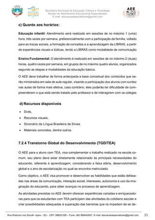 Secretaria Municipal de Educação Ciência e Tecnologia
Núcleo de Atendimento Educacional Especializado
E-mail: educacaoespecialicara@gmail.com
Rua Rodovia Lino Zanolli –Içara – SC– CEP: 88820-000 – Fone: (48) 999442647 E-mail: educacaoespecialicara@gmail.com 35
c) Quanto aos horários:
Educação infantil: Atendimento será realizado em sessões de no máximo 1 (uma)
hora, três vezes por semana, preferencialmente com a participação da família, voltado
para as trocas sociais, a formação de conceitos e a aprendizagem da LIBRAS, a partir
de experiências visuais e lúdicas, tendo a LIBRAS como modalidade de comunicação
Ensino Fundamental: O atendimento é realizado em sessões de no máximo 2 (duas)
horas, quatro vezes por semana, em grupos de no máximo quatro alunos, organizados
segundo as etapas e modalidades da educação básica.
O AEE deve trabalhar de forma antecipada a base conceitual dos conteúdos que se-
rão ministrados em sala de aula regular, visando a participação dos alunos com surdez
nas aulas de forma mais efetiva, caso contrário, eles poderão ter dificuldade de com-
preenderem o que está sendo tratado pelo professor e de interagirem com os colegas
d) Recursos disponíveis
• Dvds,
• Recursos visuais,
• Dicionário da Língua Brasileira de Sinais
• Materiais concretos, dentre outros.
7.2.4 Transtorno Global do Desenvolvimento (TGD/TEA)
O AEE para o aluno com TEA, visa complementar o trabalho realizado na escola co-
mum; seu plano deve estar diretamente relacionado às principais necessidades do
educando, referente à aprendizagem, considerando a faixa etária, desenvolvimento
global e o ano de escolarização no qual se encontra matriculado.
Como objetivo, o AEE visa promover e desenvolver as habilidades que estão defasa-
das nas áreas da comunicação, interação social, interesses, autonomia e uso da ima-
ginação do educando, para obter avanços no processo de aprendizagem.
As atividades previstas no AEE devem oferecer experiências variadas e enriquecedo-
ras para que os estudantes com TEA participem das atividades do cotidiano escolar e
criar possibilidades adequadas à superação das barreiras que os impedem de se de-
 