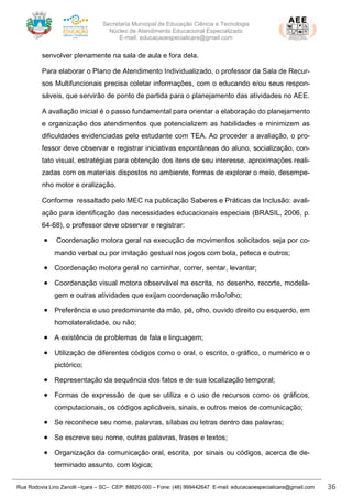 Secretaria Municipal de Educação Ciência e Tecnologia
Núcleo de Atendimento Educacional Especializado
E-mail: educacaoespecialicara@gmail.com
Rua Rodovia Lino Zanolli –Içara – SC– CEP: 88820-000 – Fone: (48) 999442647 E-mail: educacaoespecialicara@gmail.com 36
senvolver plenamente na sala de aula e fora dela.
Para elaborar o Plano de Atendimento Individualizado, o professor da Sala de Recur-
sos Multifuncionais precisa coletar informações, com o educando e/ou seus respon-
sáveis, que servirão de ponto de partida para o planejamento das atividades no AEE.
A avaliação inicial é o passo fundamental para orientar a elaboração do planejamento
e organização dos atendimentos que potencializem as habilidades e minimizem as
dificuldades evidenciadas pelo estudante com TEA. Ao proceder a avaliação, o pro-
fessor deve observar e registrar iniciativas espontâneas do aluno, socialização, con-
tato visual, estratégias para obtenção dos itens de seu interesse, aproximações reali-
zadas com os materiais dispostos no ambiente, formas de explorar o meio, desempe-
nho motor e oralização.
Conforme ressaltado pelo MEC na publicação Saberes e Práticas da Inclusão: avali-
ação para identificação das necessidades educacionais especiais (BRASIL, 2006, p.
64-68), o professor deve observar e registrar:
• Coordenação motora geral na execução de movimentos solicitados seja por co-
mando verbal ou por imitação gestual nos jogos com bola, peteca e outros;
• Coordenação motora geral no caminhar, correr, sentar, levantar;
• Coordenação visual motora observável na escrita, no desenho, recorte, modela-
gem e outras atividades que exijam coordenação mão/olho;
• Preferência e uso predominante da mão, pé, olho, ouvido direito ou esquerdo, em
homolateralidade, ou não;
• A existência de problemas de fala e linguagem;
• Utilização de diferentes códigos como o oral, o escrito, o gráfico, o numérico e o
pictórico;
• Representação da sequência dos fatos e de sua localização temporal;
• Formas de expressão de que se utiliza e o uso de recursos como os gráficos,
computacionais, os códigos aplicáveis, sinais, e outros meios de comunicação;
• Se reconhece seu nome, palavras, sílabas ou letras dentro das palavras;
• Se escreve seu nome, outras palavras, frases e textos;
• Organização da comunicação oral, escrita, por sinais ou códigos, acerca de de-
terminado assunto, com lógica;
 
