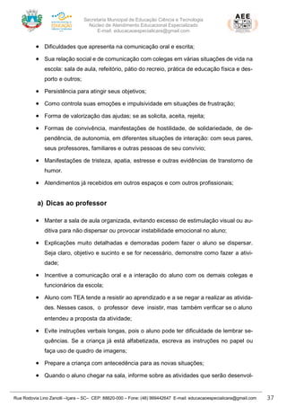 Secretaria Municipal de Educação Ciência e Tecnologia
Núcleo de Atendimento Educacional Especializado
E-mail: educacaoespecialicara@gmail.com
Rua Rodovia Lino Zanolli –Içara – SC– CEP: 88820-000 – Fone: (48) 999442647 E-mail: educacaoespecialicara@gmail.com 37
• Dificuldades que apresenta na comunicação oral e escrita;
• Sua relação social e de comunicação com colegas em várias situações de vida na
escola: sala de aula, refeitório, pátio do recreio, prática de educação física e des-
porto e outros;
• Persistência para atingir seus objetivos;
• Como controla suas emoções e impulsividade em situações de frustração;
• Forma de valorização das ajudas; se as solicita, aceita, rejeita;
• Formas de convivência, manifestações de hostilidade, de solidariedade, de de-
pendência, de autonomia, em diferentes situações de interação: com seus pares,
seus professores, familiares e outras pessoas de seu convívio;
• Manifestações de tristeza, apatia, estresse e outras evidências de transtorno de
humor.
• Atendimentos já recebidos em outros espaços e com outros profissionais;
a) Dicas ao professor
• Manter a sala de aula organizada, evitando excesso de estimulação visual ou au-
ditiva para não dispersar ou provocar instabilidade emocional no aluno;
• Explicações muito detalhadas e demoradas podem fazer o aluno se dispersar.
Seja claro, objetivo e sucinto e se for necessário, demonstre como fazer a ativi-
dade;
• Incentive a comunicação oral e a interação do aluno com os demais colegas e
funcionários da escola;
• Aluno com TEA tende a resistir ao aprendizado e a se negar a realizar as ativida-
des. Nesses casos, o professor deve insistir, mas também verificar se o aluno
entendeu a proposta da atividade;
• Evite instruções verbais longas, pois o aluno pode ter dificuldade de lembrar se-
quências. Se a criança já está alfabetizada, escreva as instruções no papel ou
faça uso de quadro de imagens;
• Prepare a criança com antecedência para as novas situações;
• Quando o aluno chegar na sala, informe sobre as atividades que serão desenvol-
 