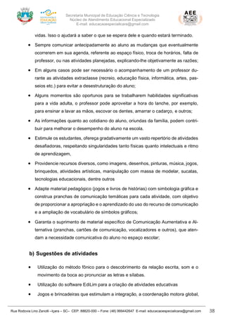 Secretaria Municipal de Educação Ciência e Tecnologia
Núcleo de Atendimento Educacional Especializado
E-mail: educacaoespecialicara@gmail.com
Rua Rodovia Lino Zanolli –Içara – SC– CEP: 88820-000 – Fone: (48) 999442647 E-mail: educacaoespecialicara@gmail.com 38
vidas. Isso o ajudará a saber o que se espera dele e quando estará terminado.
• Sempre comunicar antecipadamente ao aluno as mudanças que eventualmente
ocorrerem em sua agenda, referente ao espaço físico, troca de horários, falta de
professor, ou nas atividades planejadas, explicando-lhe objetivamente as razões;
• Em alguns casos pode ser necessário o acompanhamento de um professor du-
rante as atividades extraclasse (recreio, educação física, informática, artes, pas-
seios etc.) para evitar a desestruturação do aluno;
• Alguns momentos são oportunos para se trabalharem habilidades significativas
para a vida adulta, o professor pode aproveitar a hora do lanche, por exemplo,
para ensinar a lavar as mãos, escovar os dentes, amarrar o cadarço, e outros;
• As informações quanto ao cotidiano do aluno, oriundas da família, podem contri-
buir para melhorar o desempenho do aluno na escola.
• Estimule os estudantes, ofereça gradativamente um vasto repertório de atividades
desafiadoras, respeitando singularidades tanto físicas quanto intelectuais e ritmo
de aprendizagem,
• Providencie recursos diversos, como imagens, desenhos, pinturas, música, jogos,
brinquedos, atividades artísticas, manipulação com massa de modelar, sucatas,
tecnologias educacionais, dentre outros
• Adapte material pedagógico (jogos e livros de histórias) com simbologia gráfica e
construa pranchas de comunicação temáticas para cada atividade, com objetivo
de proporcionar a apropriação e o aprendizado do uso do recurso de comunicação
e a ampliação de vocabulário de símbolos gráficos;
• Garanta o suprimento de material específico de Comunicação Aumentativa e Al-
ternativa (pranchas, cartões de comunicação, vocalizadores e outros), que aten-
dam a necessidade comunicativa do aluno no espaço escolar;
b) Sugestões de atividades
• Utilização do método fônico para o descobrimento da relação escrita, som e o
movimento da boca ao pronunciar as letras e sílabas.
• Utilização do software EdiLim para a criação de atividades educativas
• Jogos e brincadeiras que estimulam a integração, a coordenação motora global,
 