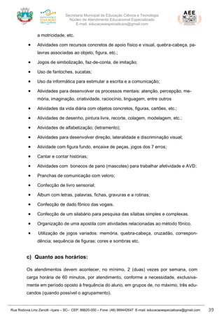 Secretaria Municipal de Educação Ciência e Tecnologia
Núcleo de Atendimento Educacional Especializado
E-mail: educacaoespecialicara@gmail.com
Rua Rodovia Lino Zanolli –Içara – SC– CEP: 88820-000 – Fone: (48) 999442647 E-mail: educacaoespecialicara@gmail.com 39
a motricidade, etc.
• Atividades com recursos concretos de apoio físico e visual, quebra-cabeça, pa-
lavras associadas ao objeto, figura, etc.;
• Jogos de simbolização, faz-de-conta, de imitação;
• Uso de fantoches, sucatas;
• Uso da informática para estimular a escrita e a comunicação;
• Atividades para desenvolver os processos mentais: atenção, percepção, me-
mória, imaginação, criatividade, raciocínio, linguagem, entre outros
• Atividades da vida diária com objetos concretos, figuras, cartões, etc.;
• Atividades de desenho, pintura livre, recorte, colagem, modelagem, etc.;
• Atividades de alfabetização; (letramento);
• Atividades para desenvolver direção, lateralidade e discriminação visual;
• Atividade com figura fundo, encaixe de peças, jogos dos 7 erros;
• Cantar e contar histórias;
• Atividades com bonecos de pano (mascotes) para trabalhar afetividade e AVD;
• Pranchas de comunicação com velcro;
• Confecção de livro sensorial;
• Álbum com letras, palavras, fichas, gravuras e a rotinas;
• Confecção de dado fônico das vogais.
• Confecção de um silabário para pesquisa das sílabas simples e complexas.
• Organização de uma apostila com atividades relacionadas ao método fônico.
• Utilização de jogos variados: memória, quebra-cabeça, cruzadão, correspon-
dência; sequência de figuras; cores e sombras etc.
c) Quanto aos horários:
Os atendimentos devem acontecer, no mínimo, 2 (duas) vezes por semana, com
carga horária de 60 minutos, por atendimento, conforme a necessidade, exclusiva-
mente em período oposto à frequência do aluno, em grupos de, no máximo, três edu-
candos (quando possível o agrupamento).
 
