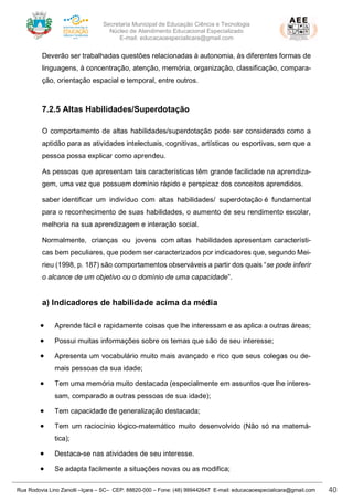 Secretaria Municipal de Educação Ciência e Tecnologia
Núcleo de Atendimento Educacional Especializado
E-mail: educacaoespecialicara@gmail.com
Rua Rodovia Lino Zanolli –Içara – SC– CEP: 88820-000 – Fone: (48) 999442647 E-mail: educacaoespecialicara@gmail.com 40
Deverão ser trabalhadas questões relacionadas à autonomia, às diferentes formas de
linguagens, à concentração, atenção, memória, organização, classificação, compara-
ção, orientação espacial e temporal, entre outros.
7.2.5 Altas Habilidades/Superdotação
O comportamento de altas habilidades/superdotação pode ser considerado como a
aptidão para as atividades intelectuais, cognitivas, artísticas ou esportivas, sem que a
pessoa possa explicar como aprendeu.
As pessoas que apresentam tais características têm grande facilidade na aprendiza-
gem, uma vez que possuem domínio rápido e perspicaz dos conceitos aprendidos.
saber identificar um indivíduo com altas habilidades/ superdotação é fundamental
para o reconhecimento de suas habilidades, o aumento de seu rendimento escolar,
melhoria na sua aprendizagem e interação social.
Normalmente, crianças ou jovens com altas habilidades apresentam característi-
cas bem peculiares, que podem ser caracterizados por indicadores que, segundo Mei-
rieu (1998, p. 187) são comportamentos observáveis a partir dos quais “se pode inferir
o alcance de um objetivo ou o domínio de uma capacidade”.
a) Indicadores de habilidade acima da média
• Aprende fácil e rapidamente coisas que lhe interessam e as aplica a outras áreas;
• Possui muitas informações sobre os temas que são de seu interesse;
• Apresenta um vocabulário muito mais avançado e rico que seus colegas ou de-
mais pessoas da sua idade;
• Tem uma memória muito destacada (especialmente em assuntos que lhe interes-
sam, comparado a outras pessoas de sua idade);
• Tem capacidade de generalização destacada;
• Tem um raciocínio lógico-matemático muito desenvolvido (Não só na matemá-
tica);
• Destaca-se nas atividades de seu interesse.
• Se adapta facilmente a situações novas ou as modifica;
 