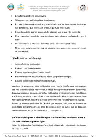 Secretaria Municipal de Educação Ciência e Tecnologia
Núcleo de Atendimento Educacional Especializado
E-mail: educacaoespecialicara@gmail.com
Rua Rodovia Lino Zanolli –Içara – SC– CEP: 88820-000 – Fone: (48) 999442647 E-mail: educacaoespecialicara@gmail.com 42
• É muito imaginativo/a e inventivo/a;
• Sabe compreender ideias diferentes das suas;
• Faz perguntas provocativas (perguntas difíceis, que exploram outras dimensões
não percebidas, que expressam crítica, inquietude intelectual);
• É questionador/a quando algum adulto fala algo com o qual não concorda;
• Fica chateado/a quando tem que repetir um exercício/uma tarefa de algo que já
sabe;
• Descobre novos e diferentes caminhos para a solução de problemas;
• Não é muito adepto a cumprir regras, especialmente quando as considera injustas
ou sem sentido.
d) Indicadores de liderança
• Autossuficiência destacada;
• Elevado nível de cooperação;
• Elevada argumentação e convencimento;
• Frequentemente é escolhido/a para liderar por parte de colegas;
• Elevada capacidade de organização do grupo.
Identificar os alunos com altas habilidades é um grande desafio, pois muitas vezes
eles não são identificados nas escolas. Na rede municipal de Içara temos consciência
dos prováveis casos de alunos com altas habilidades, principalmente nas habilidades
acadêmicas, musicais e esportivas, porém ainda não foi feito um levantamento deta-
lhado para identificar, cadastrar e pensar em estratégias para atender este público.
Já com os alunos medalhistas da OBMEP, por exemplo, iniciou-se um trabalho de
estimulação com professores da área de exatas, porém os alunos que se destacam
nas demais áreas, ainda não estão sendo contemplados.
e) Orientações para a identificação e atendimento de alunos com al-
tas habilidades/ superdotação
(Liliam G. de Barcelos, Andréia R.A. Panchiniak e Sandra D. Hottersbach, técnicas do
NAAH/S-SC, 2014)
 