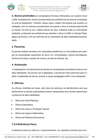 Secretaria Municipal de Educação Ciência e Tecnologia
Núcleo de Atendimento Educacional Especializado
E-mail: educacaoespecialicara@gmail.com
Rua Rodovia Lino Zanolli –Içara – SC– CEP: 88820-000 – Fone: (48) 999442647 E-mail: educacaoespecialicara@gmail.com 44
2. Alunos premiados em competições (Torneios, Olimpíadas, etc.) podem iniciar
o AEE imediatamente, sendo acompanhados por profissionais da área da competição
na qual se destacaram. Também nestes casos, coletar informações que auxiliem na
avaliação, com os mesmos procedimentos de quando o aluno é indicado pela família
ou escola. Ao final do ano, realizar estudo de caso, mediante todas as informações
coletadas, juntamente ao profissional que atendeu o aluno no AEE e à Equipe Peda-
gógica da Escola, a fim de confirmar-se os indicadores de altas habilidades/superdo-
tação .
3. Parcerias
É possível realizar parcerias com instituições acadêmicas ou comunitárias para aten-
der as necessidades especificas do aluno. Ex. Universidades, centros tecnológicos,
Centros de Cultura, escolas de música, escolas de idiomas, etc.
4. Aceleração
A aceleração é uma das formas de atender às necessidades educativas do aluno com
altas habilidades. De acordo com a legislação, a escola tem total autonomia para re-
alizar a aceleração de alunos, quando a equipe pedagógica definir como adequado.
5. Oficinas
As oficinas, divididas por áreas, são meios de estruturar os atendimentos para que
efetivamente os alunos superdotados tenham assegurados seus direitos desenvolver
o potencial de altas habilidades.
• Oficina de Artes Plásticas;
• Oficina Exploratória;
• Oficina de Leitura e Produção Textual;
• Oficina de Lógica e Matemática;
• Oficina de Robótica Educacional.
7.2.6 Deficiência física
A deficiência física se refere ao comprometimento do aparelho locomotor que com-
 