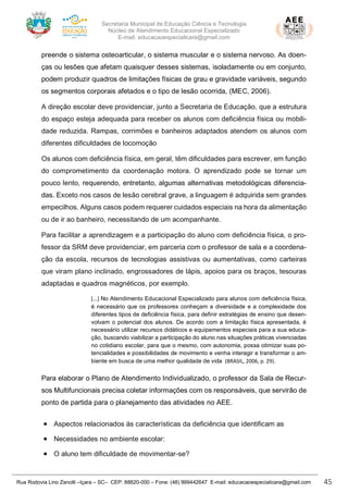 Secretaria Municipal de Educação Ciência e Tecnologia
Núcleo de Atendimento Educacional Especializado
E-mail: educacaoespecialicara@gmail.com
Rua Rodovia Lino Zanolli –Içara – SC– CEP: 88820-000 – Fone: (48) 999442647 E-mail: educacaoespecialicara@gmail.com 45
preende o sistema osteoarticular, o sistema muscular e o sistema nervoso. As doen-
ças ou lesões que afetam quaisquer desses sistemas, isoladamente ou em conjunto,
podem produzir quadros de limitações físicas de grau e gravidade variáveis, segundo
os segmentos corporais afetados e o tipo de lesão ocorrida, (MEC, 2006).
A direção escolar deve providenciar, junto a Secretaria de Educação, que a estrutura
do espaço esteja adequada para receber os alunos com deficiência física ou mobili-
dade reduzida. Rampas, corrimões e banheiros adaptados atendem os alunos com
diferentes dificuldades de locomoção
Os alunos com deficiência física, em geral, têm dificuldades para escrever, em função
do comprometimento da coordenação motora. O aprendizado pode se tornar um
pouco lento, requerendo, entretanto, algumas alternativas metodológicas diferencia-
das. Exceto nos casos de lesão cerebral grave, a linguagem é adquirida sem grandes
empecilhos. Alguns casos podem requerer cuidados especiais na hora da alimentação
ou de ir ao banheiro, necessitando de um acompanhante.
Para facilitar a aprendizagem e a participação do aluno com deficiência física, o pro-
fessor da SRM deve providenciar, em parceria com o professor de sala e a coordena-
ção da escola, recursos de tecnologias assistivas ou aumentativas, como carteiras
que viram plano inclinado, engrossadores de lápis, apoios para os braços, tesouras
adaptadas e quadros magnéticos, por exemplo.
[...] No Atendimento Educacional Especializado para alunos com deficiência física,
é necessário que os professores conheçam a diversidade e a complexidade dos
diferentes tipos de deficiência física, para definir estratégias de ensino que desen-
volvam o potencial dos alunos. De acordo com a limitação física apresentada, é
necessário utilizar recursos didáticos e equipamentos especiais para a sua educa-
ção, buscando viabilizar a participação do aluno nas situações práticas vivenciadas
no cotidiano escolar, para que o mesmo, com autonomia, possa otimizar suas po-
tencialidades e possibilidades de movimento e venha interagir e transformar o am-
biente em busca de uma melhor qualidade de vida (BRASIL, 2006, p. 29).
Para elaborar o Plano de Atendimento Individualizado, o professor da Sala de Recur-
sos Multifuncionais precisa coletar informações com os responsáveis, que servirão de
ponto de partida para o planejamento das atividades no AEE.
• Aspectos relacionados às características da deficiência que identificam as
• Necessidades no ambiente escolar:
• O aluno tem dificuldade de movimentar-se?
 