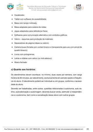 Secretaria Municipal de Educação Ciência e Tecnologia
Núcleo de Atendimento Educacional Especializado
E-mail: educacaoespecialicara@gmail.com
Rua Rodovia Lino Zanolli –Içara – SC– CEP: 88820-000 – Fone: (48) 999442647 E-mail: educacaoespecialicara@gmail.com 48
• Vocalizador;
• Tablet com software de acessibilidade;
• Mesa com tampo inclinado;
• Mesa adaptada para cadeira de rodas;
• Jogos adaptados para deficiência física;
• Softwares para comunicação alternativa com símbolos gráficos;
• Velcro – espumas para produção de materiais;
• Separadores de página (clipes ou velcro);
• Carteira lousa (forrada com contact branco e transparente para uso com pincel de
quadro branco);
• Livros com pictogramas;
• Letras e sílabas com velcro (ou imã adesivo);
• Ábaco fechado
c) Quanto aos horários:
Os atendimentos devem acontecer, no mínimo, duas vezes por semana, com carga
horária de 60 minutos, por atendimento, exclusivamente em período oposto à frequên-
cia do aluno. O atendimento poderá ser individual ou em grupos, conforme a necessi-
dade do aluno.
Deverão ser trabalhadas, entre outros, questões relacionadas à autonomia, auto es-
tima, autovalorização e autoimagem, devendo buscar ainda, estimular a independên-
cia e a autonomia, bem como a socialização desse aluno com outros grupos.
 
