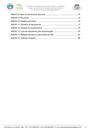 Secretaria Municipal de Educação Ciência e Tecnologia
Núcleo de Atendimento Educacional Especializado
E-mail: educacaoespecialicara@gmail.com
Rua Rodovia Lino Zanolli –Içara – SC– CEP: 88820-000 – Fone: (48) 999442647 E-mail: educacaoespecialicara@gmail.com 5
ANEXO 8: Plano de atendimento Semanal ................................................................70
ANEXO 9: PDI escola ............................................................................................... 72
ANEXO 10: Relatório de visitas.................................................................................. 76
ANEXO 11: Relatório de atendimento ........................................................................77
ANEXO 12: Relação de equipamentos ......................................................................78
ANEXO 13: Lista de indicadores para Superdotação ................................................83
ANEXO 14: Relação dos alunos matriculados no AEE ...............................................87
ANEXO 15: Software Araword ...................................................................................88
 