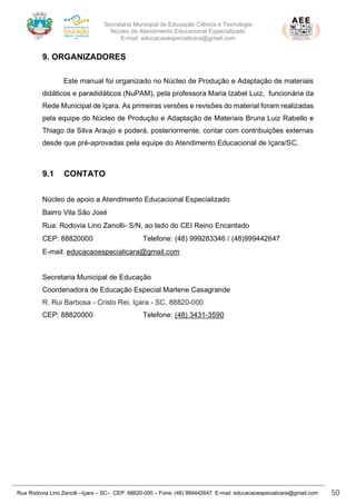 Secretaria Municipal de Educação Ciência e Tecnologia
Núcleo de Atendimento Educacional Especializado
E-mail: educacaoespecialicara@gmail.com
Rua Rodovia Lino Zanolli –Içara – SC– CEP: 88820-000 – Fone: (48) 999442647 E-mail: educacaoespecialicara@gmail.com 50
9. ORGANIZADORES
Este manual foi organizado no Núcleo de Produção e Adaptação de materiais
didáticos e paradidáticos (NuPAM), pela professora Maria Izabel Luiz, funcionária da
Rede Municipal de Içara. As primeiras versões e revisões do material foram realizadas
pela equipe do Núcleo de Produção e Adaptação de Materiais Bruna Luiz Rabello e
Thiago da Silva Araujo e poderá, posteriormente, contar com contribuições externas
desde que pré-aprovadas pela equipe do Atendimento Educacional de Içara/SC.
9.1 CONTATO
Núcleo de apoio a Atendimento Educacional Especializado
Bairro Vila São José
Rua: Rodovia Lino Zanolli- S/N, ao lado do CEI Reino Encantado
CEP: 88820000 Telefone: (48) 999283346 / (48)999442647
E-mail: educacaoespecialicara@gmail.com
Secretaria Municipal de Educação
Coordenadora de Educação Especial Marlene Casagrande
R. Rui Barbosa - Cristo Rei, Içara - SC, 88820-000
CEP: 88820000 Telefone: (48) 3431-3590
 