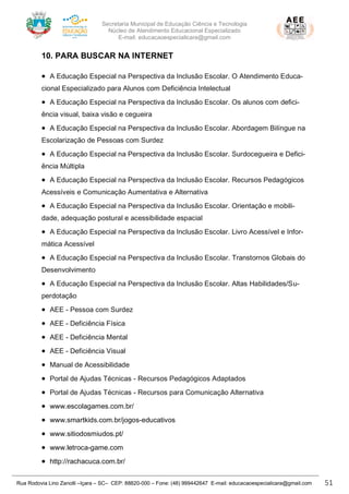 Secretaria Municipal de Educação Ciência e Tecnologia
Núcleo de Atendimento Educacional Especializado
E-mail: educacaoespecialicara@gmail.com
Rua Rodovia Lino Zanolli –Içara – SC– CEP: 88820-000 – Fone: (48) 999442647 E-mail: educacaoespecialicara@gmail.com 51
10. PARA BUSCAR NA INTERNET
• A Educação Especial na Perspectiva da Inclusão Escolar. O Atendimento Educa-
cional Especializado para Alunos com Deficiência Intelectual
• A Educação Especial na Perspectiva da Inclusão Escolar. Os alunos com defici-
ência visual, baixa visão e cegueira
• A Educação Especial na Perspectiva da Inclusão Escolar. Abordagem Bilíngue na
Escolarização de Pessoas com Surdez
• A Educação Especial na Perspectiva da Inclusão Escolar. Surdocegueira e Defici-
ência Múltipla
• A Educação Especial na Perspectiva da Inclusão Escolar. Recursos Pedagógicos
Acessíveis e Comunicação Aumentativa e Alternativa
• A Educação Especial na Perspectiva da Inclusão Escolar. Orientação e mobili-
dade, adequação postural e acessibilidade espacial
• A Educação Especial na Perspectiva da Inclusão Escolar. Livro Acessível e Infor-
mática Acessível
• A Educação Especial na Perspectiva da Inclusão Escolar. Transtornos Globais do
Desenvolvimento
• A Educação Especial na Perspectiva da Inclusão Escolar. Altas Habilidades/Su-
perdotação
• AEE - Pessoa com Surdez
• AEE - Deficiência Física
• AEE - Deficiência Mental
• AEE - Deficiência Visual
• Manual de Acessibilidade
• Portal de Ajudas Técnicas - Recursos Pedagógicos Adaptados
• Portal de Ajudas Técnicas - Recursos para Comunicação Alternativa
• www.escolagames.com.br/
• www.smartkids.com.br/jogos-educativos
• www.sitiodosmiudos.pt/
• www.letroca-game.com
• http://rachacuca.com.br/
 
